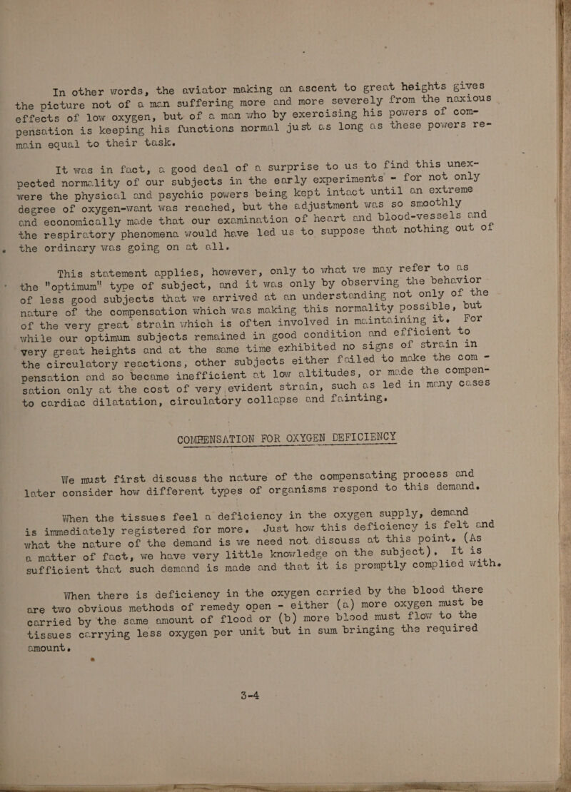 the picture not of a man suffering more and more severely from the naxious | effects of low oxygen, but of a man who by exercising his powers of com= pensation is keeping his functions normal just as long as these powers ren main egual to their task. It was in fact, a good deal of o surprise to us to find this unex- pected normality of our subjects in the early experiments = for not only were the physical ond psychic powers being kept intact until an extreme degree of oxygen-want was reached, but the adjustment was so smoothly and economically made that our examination of heart ond blood-vessels ond the respiratory phenomena would have led us to suppose that nothing out of the ordinary was going on at all. This stotement applies, however, only to what we may refer to as the optimum type of subject, ond it was only by observing the behavior of less good subjects that we arrived at an understanding not only of the he nature of the compensation which was making this normality possible, but | of the very great strain which is often involved in maintaining it. For He while our optimum subjects remained in good condition ond efficient to ce very great heights and at the same time exhibited no signs of strain in te the circulatory reactions, other subjects either foiled to make the com - i pensation and so became inefficient at low altitudes, or mode the compen- sation only at the cost of very evident strain, such as led in many cases to cardiac dilatation, circulatory collapse and fainting. | COMPENSATION FOR OXYGEN DEFICIENCY We must first discuss the nature of the compensating process and later consider how different types of organisms respond to this demand. When the tissues feel a deficiency in the oxygen supply, demand is immediately registered for more, Just how this deficiency is felt and what the nature of the demand is we need not. discuss ot this point. (As a motter of fact, we have very little knowledge on the subject), It is sufficient that such demand is made and that it is promptly complied with. When there is deficiency in the oxygen carried by the blood there are two obvious methods of remedy open - either (a) more oxygen must be carried by the same amount of flood or (b) more blood must flow to the tissues carrying less oxygen per unit but in sum bringing the required amount e :