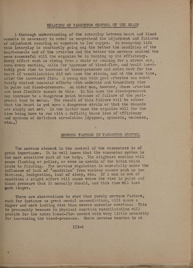 RELATION OF VASO!MOTOR CONTROL OF THE HEART A thorough understanding of the interplay between heart and blood vessels is necessary in order to comprehend the adjustment and failures of adjustment occuring on exposure to low oxygen. In every-day life this interplay is constantly going on; the better the condition of the heart-muscle and of the arteries and tied better the nervous control the more successful will the organism be in keeping up its efficiency. Every effort such as rising from a chair or running for a street car, even every emotion, calls for increase of blood-flow, and would inevi- tably give rise to increase of blood-pressure and extra work for the heart if vasodilatation did not ease the strain, and at the same time, allow the increased flow. A young mon with good arteries can exert fairly violent muscular efforts with moderate and transitory rise in pulse and blood-pressure. An older man, however, whose arteries are less flexible cannot do this. In his case the blood-pressure may increase to a dangerous point because of failure of the peri- pheral tone to welax. The result of this failure will be either that the heart is put upon a dangerous strain or that the demands are simply not met. In the latter case the organism will for the time being have to run with a deficit; hence loss of efficiency and symtoms of deficient circulation (dyspnea, cyanosis, weakness, ebee % NERVOUS FACTORS IN VASOMOTOR CONTROL The nervous element in the control of the vasomotors is of great importance. It is well known that the vasomotor system is the most sensitive part of the body. The slightest emotion will cause flushing or pallor, or even an anemia of the brain which leads to fainting. bbe nervous Peeuation is especially under the influence of lack of condition from various causes such as in- fections, indigestion, lack of sleep, etce If a man is out of condition a slight effort will cause twice the rise in pulse and blood pressure that it normally should, and this rise wil lost much longer. There are observations to show that purely nervous factors, such for instance as grect mental concentration, will cause a higher and more lasting rise than severe muscular exertion. This is presumably because in physical exertion vasodilotation will provide for the extra blood=flow needed with very little necessity