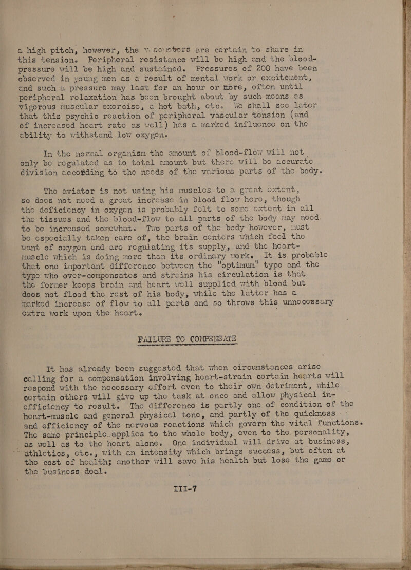 oa high pitch, however, the vi .soiovers are certain to share in this tension. Peripheral resistance will be high ond the blood- pressure will be high and sustcined. Pressures of 200 have been observed in young men as a result of mental work or excitement, and such a pressure may last for an hour or more, often until periphoral relaxation has bocn brought about by such moans os vigorous muscular exorcisc, a hot bath, cote. We shall soo later that this psychic reaction of periphoral vascular tonsion (and of incroasced heart rato as woll) hos a marked influcnce on the ability to withstand low oxygen. In the normel orgenism the amount of blood-flow will not | only bo regulated es to total omount but there will be accurate division cccotding to the noods of tho various parts of tho body. Tho aviator is not using his musclcos to DEE at ORbOME , so doos not necd a great incroasc in blood flow horo, though tho doficieney in oxygen is probably folt to somo oxtent in all the tissucs and tho blood=flow to all parts of the body may need to bo incroasod somowhat. Two parts of tho body however, must bo especially taken caro of, tho brain centers which fool the wont of oxygen and are regulating its supply, and the hoart- musclo which is doing more than its ordinary worke It is probablo thet one important difforenco betwoon the optimum typo and the | a ‘type who over-componsatcs and strains his circulation is thot he forner koops brain and heart woll supplicd with blood but does not flood the rost of his body, whilo the lattor has a marked increase of flow to all parts and so throws this unncecossary oxtra work upon the hoarte FAILURE TO COMPENSATE mean us It has already boon suggested that when circumstances arise celling for a compensation involving hoeart-strain cortain hearts will ‘ respond with the necessary cffort cven to their own detriment, while . cortain others will give up the task at once and allow physical in- — = officioncy to result. Tho difforcnce is partly one of condition of tho hoartemuscle and genoral physical tone, and partly of the quickness -- and efficiency of the norvous reactions which govern the vitel functions. The samo principle..applios to the whole body, even to the. porsonality, ie ‘as well as to the heart alone. One individual will drive at business, Ip “~gthletics, cte., with an intonsity which brings succoss, but often at ib tho cost of hoalth3; another will save his health but lose the game or the business deal. fh