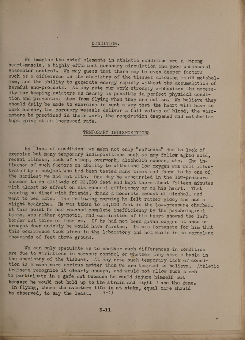 CONDITION, We imagine the chief elements in athletic condition are a strong heart-muscle, a highly efficient coronary circulation and good peripheral © vasomotor control. We may guess that there may be even deeper factors such as a difference in the chemistry of the tissues allowing repid metabole ism, and the ability to generate energy rapidly without the accumulation of harmful end-products. At any rate our work strongly emphasizes the necess- ity for keeping aviators as nearly as possible in perfect physical condi- tion and preventing them from flying when they are not so. We believe they should daily be made to exercise in such o way thot the heart will have to work harder, the coronary vessels deliver a full volume of blood, the vaso motors be practiced in their work, the respiration deepened and metabolism kept going at an increased rate. TEMPORARY INDISPOS ITIONS By lack of condition” we mean not only softness due to lack of exercise but many temporary indispositions such as moy follow agbad cold, recent illness, lack of sleep, overwork, alcoholic excess, etc, The in- fluence of such factors on ability to withstand low oxygen was well illus- trated by « subject who hed been tested many times ond found to be one of the hardiest we had met with. One day he wascorried in the low-pressure chamber to an altitude of 22,000 feet and kept there about fifteen minutes with almost no effect on his general efficiency or on his heart, Thet evening he dined with friends, drank 2 moderate amount of alcohol, and went to bed late, The following morning he felt rather giddy and had a slight headache. He was tiken to 18,000 feet in the low-pressure chamber, At this point he hod reached complete inefficiency by the psychological tests, was rather cyanotic, and examination of his heart showed the left border out three or four em. If he had not been given oxygen at once or brought down quickly he would have fainted, It wes fortunate for him that this ocmrrence took place in the leboratory and not while in an aeroplene thousands of feet above ground, We can only speculate as to whether such differences in condition are due to verictions in nervous control or whether they have a basis in the chemistry of the tissues, At ony rate such temoorary lack of condi- tion is « much more serious matter than we are tempted to believe, Athletic trainers recognize it chearly enough, and would not allow such a man to participate in a game not because he vould injure himself but because he would not hold up to the strain and might lose the zame.e In flying, where the aviators life is at stake, equal care should be observed, to say the least, Sea) d=-11