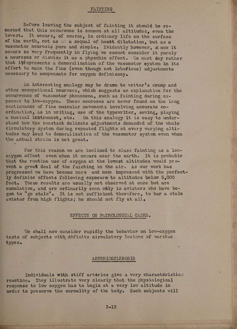 . FAINTING Before leaving the subject of fainting it should be re- marked that this occurence is common at all altitudes, even the loweste It occurs, of course, in ordinary life on the surface of the earth, not as .s a sequal of heatt dilatation, but asa vasomotor neurosis pure and simple, Evidently however, since it occurs so very frequently in flying we cannot consider it purely a@ neuroses or dismiss it as a physchic effect. We must day rather that ifrepresents a demoralization of the vasomotor system in its effort to make the fine (even though not laboFious) adjustments necessary to compensate for oxygen deficiency. An interesting analogy may be drawn to writer's cremp and other occupational neuroses, which suggests an explanation for the occurrence of vasomotor phenomena, such as fainting during ex- posure to low-oxygen. These neuroses are never found.on the long continuance of fine muscular movements involving accurate co- ordination, as in writing, use of the typewriter, sewing, playing a Musical instrument, etc. On this analogy it is easy to under- stand how the constant delicate adjustments demanded of the whole circulatory system during repeated flights at every varying alti- tudes may tead to demoralization of the vasomotor system even when the actual strain is not greate For this reason we are inclined to class fainting as a low- , oxygen effect even when it occurs near the earth. It is probable Qe that the routine use of oxygen at the lowest altitudes would pre- vent a great deal of the fainting in the air. As our work has progressed we have become more and more impressed with the perfect- ly definite effects following exposure to altitudes below 5,000 feet. These results are usually not observed at once but are cumulative, and are ordinarily seen oly in aviators who have be- gun to go stale. It is not sufficient therefore, to bar a stale aviator from high flights; he should not fly at all, EFFECTS ON PATHOLOGICAL CASES. We shall now consider rapidly the behavior on low-oxygen tests of subjects with définite circulatory Jesions of variéus type Se ARTERIOSCLEROSIS Individuals with stiff artéries give a very charactéristic: reaction. They illustrate very clearly that the physiological response to low oxygen has to begin at a very low altitude in order to preserve the normality of the body. Such subjects will