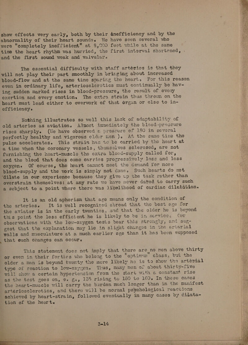show effects very early, both by their @nefficiency and by the abnormality of their heart soundse We have seen several who were “completely inefficient at 8,090 feet while at the same time the heart rhythm was hurried, the first interval shortened, and the first sound weak and valvulare The essential difficulty with staff artéries is that they will not play their part smoothly in bringing about increased even in ordinary life, arteriosclerotics must continually be hav- ing sudden marked rises in blood-pressure, the result of every exertion and every emotion, The extra strain thus thrown on the heart must lead either to overwork of that organ or else to in- efficiencys Nothing illustrates so well this leck of adaptability of old arteries as avaation. Almost immediately the blood-pressure rises sharply. (Ve have observed e pressure oF 180 in sevoral perfectly healthy and vigorous cidcr men }. At the same time the pulse accelerates. This strain has tc be carried by the heart at a time when the coronary vessels, themselves sclerosed, are not furnishing the heart-muscle the extra blood-supply called for, and the blood that does come carries progressively less and less oxygens Of ccurse, the heart canneot meet the aemand for more blood-supply and the work is simply not cone, Such hearts do not ‘dilate in our experience because they give up the task rather than It is an old aphorism that age means only the condition of the arteries. It is well recognized abroad that the best age for this point the less efficient he is likely to be in service, Cur ~ that euch changes can occure tion of the hearte 3214