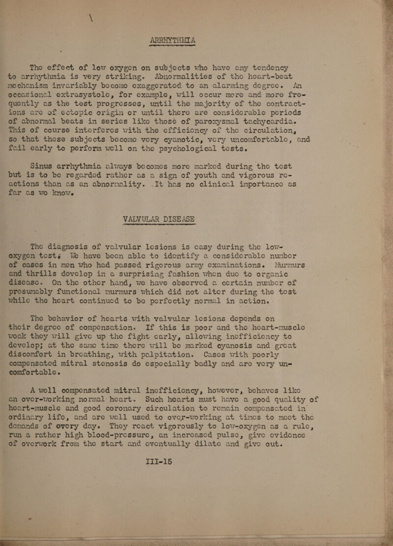 ARRHYTHMIA The effect of low oxygen on subjects who have any tendency to arrhythmia is very striking. Abnormalities of the heart-beat mechenism invariably become exaggerated to an alarming degree. fin occasional extrasystole, for example, will occur more and more fre- quently as the test progresses, until the majority of the contract- ions are of ectopic origin or until there are considerable periods of abnormal beats in series like thosé of paroxysmal tachycardia. This of course interferes with the efficicncy of tho circulation, so that these subjects become very cyanotic, very uncomfortable, and foil early to perform well on the psychological tests. Sinus arrhythmia always becomes more marked during the test but is to be regarded rather as a sign of youth and vigorous re- actions than as an abnormality. .It hes no clinical importance as far as we know. VALVULAR DISEASE The diagnosis of valvular lesions is casy during the low- oxygen tests We have becn ablo to identify a considerable nunbor of cases in men who had passed rigorous army examinations. Murmurs and thrills develop in a surprising fashion when duo to organic disease. On the other hand, we have observed a certain number of presumably functional murmurs which did not alter during the test while the heart continucd to be porfectly normal in action. The behavior of hearts with valvular lesions depends on their degree of compensation. If this is poor and the heart-muscle wook they will give up the fight carly, allowing incfficiency to develop; at the samc time there will be marked cyanosis and great discomfort in breathing, with palpitation. Cases with poorly compensated mitral stenosis do especially badly and are very un= - comfortable. A woll compensated mitral inofficioncy, however, behaves like an over-working normal heart. Such hearts must have a good quality of hoart-muscle and good coronary circulation to remain compensated in ordincry life, and are woll used to over-working at timcs to mcot the demands of overy day. They roact vigorously to low-oxygen as a rule, run a rather high blood-pressure, an increascd pulse, give ovidence of overwork from the start and cventually dilate and give out.