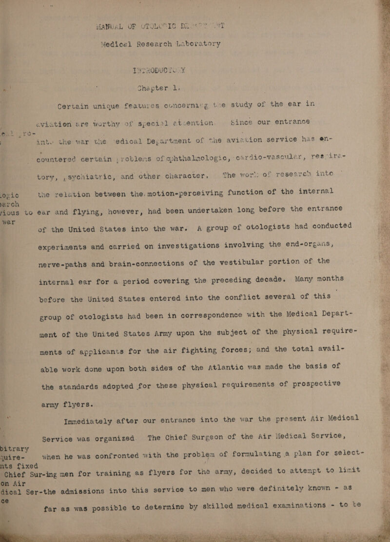 VARUEL OF OTOLUTIG Dever LNT Medical Research Laboratory THTRODUCT OLY “. : Shapter 1. Certein unique features concerning tre study of the ear in aviation are worthy of speciol atcention Since our entrance | int. the war the ‘edical Deyartment of the avizvion service has @n- countered certain ;roblems of aphthalnologic, casrdio-va scular, regoire- tory, ,sychiatric, and other character, The wort: of researcn into Oz1¢ the relation between the. motion-perceiving function of the internal earch rious to ear and flying, however, had been undertaken long before the entrance wer of the United States into the war. A group of otologists had conducted experiments and carried on investigations involving the end-organs, nerve-paths and brain-connections of the vestibular portion of the internal ear for a period covering the preceding decade. Many months before the United States entered into the conflict several of this group of otologists had been in correspondence with the Medical Depart- ment of the United States Army upon the subject of the physical require- ments of applicants for the air fighting forces; and the total avail- able work done upon both sides of the Atlantic was made the basis of i the standards adopted for these physical requirements of prospective army flyers. Immediately after our entrance into the war the present Air Medical Service was organized. The Chief Surgeon of the Air iledical Service, bitrary quire- when he was confronted with the chi aa of formulating a plan for select- nts fixed | Chief Sur-in ing men for training as flyers for the army, decided to attempt to limit on Air dical Ser-the admissions into this service to men who were definitely known - as