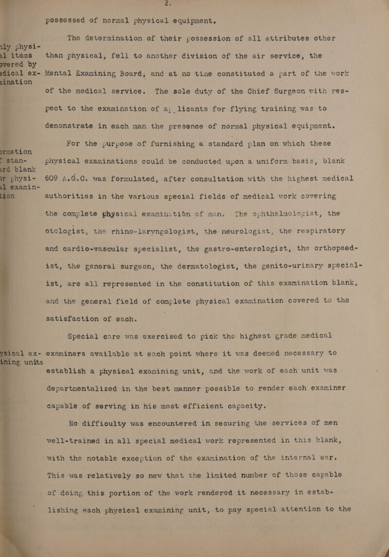 aly physi- 21 items wvered by sdical ex- nination oy A nation &gt; stan- ird blank or physi- 41 examin- he possessed of normal physical equipment, The determination of their possession of all attributes other than physical, fell to another division of the air boeioe, the Mental Examining Board, and at no time constituted a part of the work of the medical service. The sole duty of the Chief Surgeon with res- pect to the examination of a; licants for flying training was to demonstrate in each man the presence of normal physical equipment. For the purpose of furnishing a standard plan on which these physical examinations could be conducted upon a uniform basis, blank 609 £,.G.0. was formulated, after consultation with the highest medical authorities in the various special fields of medical work covering the complete physical examin:tion of man, The ophthalmologist, the otologist, tae rhino-laryngolopist, ing neurologist, the respiratory and cardio-vascular specialist, the gastro-enterologist, the orthopaed- ist, the general surgeon, the dermatologist, the genito-urinary special- ist, are all represented in the constitution of this examination blank, and the general field of complete physical examination covered to the satisfaction of each. Special care was exercised to pick the highest grade medical examiners available at each point where it was deemed necessary to establish a physical examining unit, and the work of each unit was departmentalized in the best manner possible to render each examiner capable of serving in his most efficient capacity. No difficulty was encountered in ge curing the services of men well-trained in all special medical work represented in this blank, with the notable exception of the examination of the internal ear. This was relatively so new that the limited number of those capable of doing this portion of the work rendered it necessary in estab- lishing each physical examining unit, to pay special attention to the