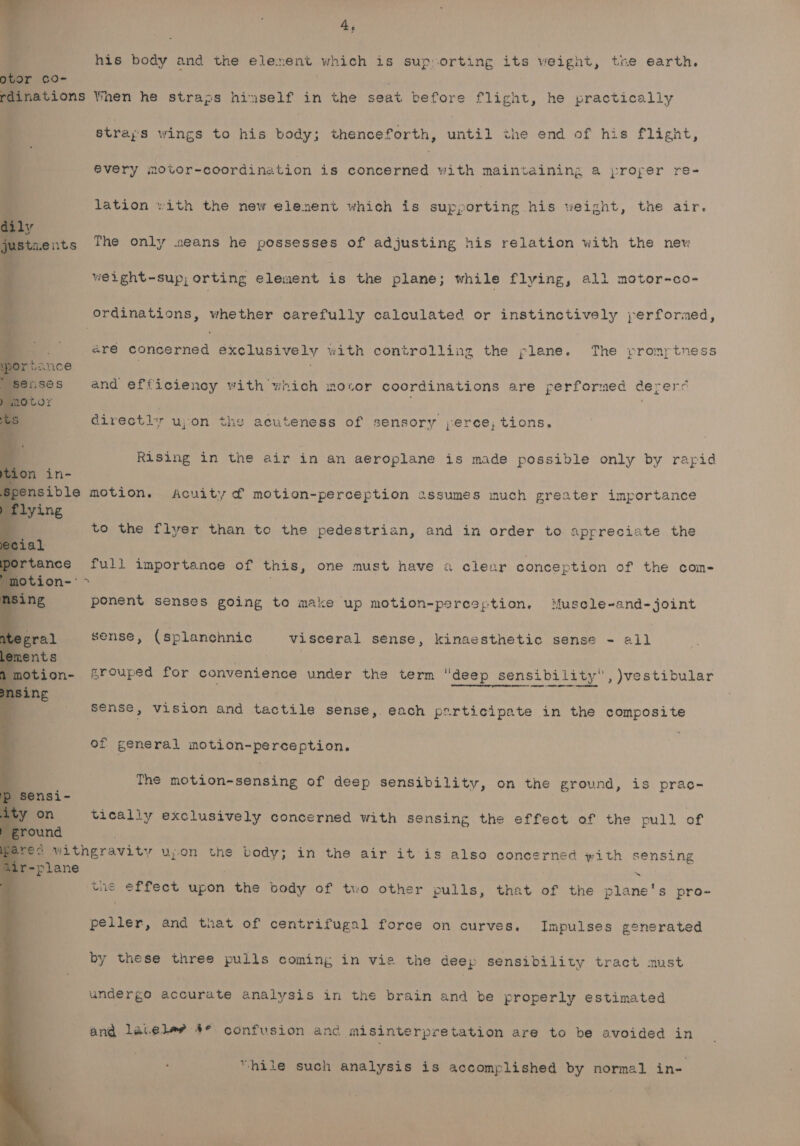 : , ? his body and the element which is sup:orting its weight, the earth. otor co- rdinations Wnen he strazs himself in the seat before flight, he practically | strays wings to his body; thenceforth, until the end of his flight, €évery movor-coordination is concerned with maintaining a proper re- lation with the new elenent which is supporting his weight, the air. The only seans he possesses of adjusting his relation with the new weight-sup; orting element is the plane; while flying, all motor-co- ordinations, whether carefully calculated or instinctively performed, are conserned exclusively with controlling the plane. The promrtness and efficiency with which motor coordinations are performed dererc directly ujon the acuteness of sensory ;erce, tions. Rising in the air in an aeroplane is made possible only by rapid pensible motion. Acuity ¢ motion-perception assumes much greater importance to the flyer than to the pedestrian, and in order to aprreciate the full importance of this, one must have a clear conception of the com- ponent senses going to make up motion-pereestion. Muscle-and-joint sense, (splanchnic visceral sénse, kinaesthetic sense ~- all grouped for convenience under the term “deep sensibility, )vestibular sense, vision and tactiis sense, each perticipate in the composite of general motion-perception, The eget of deep sensibility, on the ground, is prac- tically exclusively concerned with sensing the effect of the pull of pared withgravity upon the body; in the air it is also concerned with sensing fir-plane ‘ tue effect upon the body of two other pulls, that of the plane's pro- peller, and that of centrifugal force on curves. Impulses generated by these three pulls coming in vie the deep sensibility tract must undergo accurate analysis in the brain and be properly estimated and latele? 4* confusion and misinterpretation are to be avoided in “hile such analysis is accomplished by normal in-