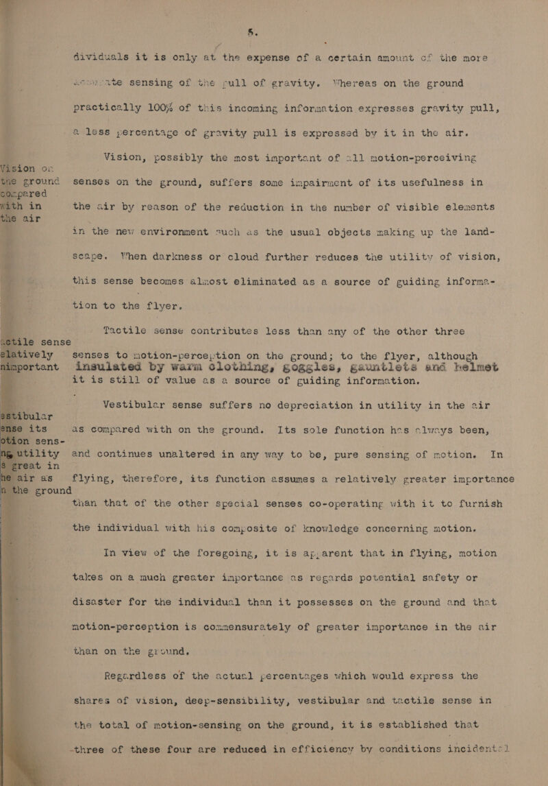 5. dividuals it is only at the wanes of a certain amount cf the more atouvate sensing of the rull of gravity. Whereas on the ground practically 100% of this incoming information expresses gravity pull, &amp; less percentage of gravity pull is expressed by it in the air. Vision, possibly the most important of 211 motion-perceiving Vision or tne ground senses on the ground, suffers some impairment of its usefulness in conpared With in the air by reason of the reduction in the number of visible elements tne air a in the new environment such as the usual objects making up the land- scape. When darkness or cloud further reduces the utility of vision, this sense becomes almost eliminated as a source of guiding informa- tion to the flyer. Bis Tactile sense contributes less than any of the other three sctile sense latively senses to motion-perce;):tion on the ground; to the flyer, although important insulated by warm clothing, goggles, gauntlets and helmet it is still of value as a source of guiding information. . Vestibuler sense suffers no depreciation in utility in the air Stibuler @ its 28 compared with on the ground. Its sole function hes slwsays been, on sens- utility and continues unaltered in any way to be, pure sensing of motion. In reat in air as flying, therefore, its function assumes a relatively greater importance n the ground : than that of the other special senses co-operating with it to furnish the individual with his composite of knowledge concerning motion. In view of the foregoing, it is ap, arent that in flying, motion takes on a much greater importance as regards potential safety or disaster for the individuel than it possesses on the ground and that motion-perception is commensurately of greater importance in the air than on the ground, Regardless of the actucl percentages which would express the shares of vision, deep-sensibility, vestibular and tactile sense in the total of motion-sensing on the ground, it is established that three of these four are reduced in efficiency by conditions incidents]