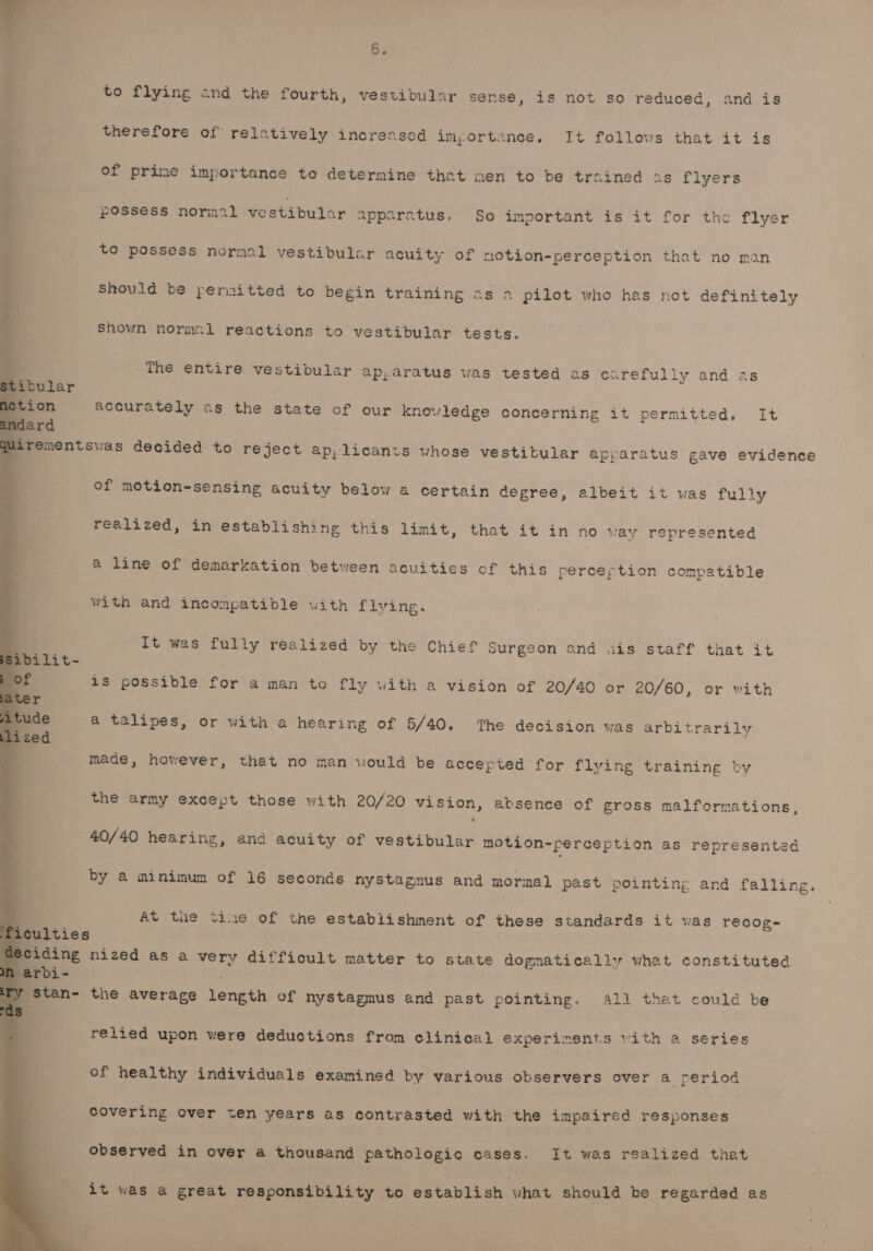 6B. to flying and the fourth, vestibular sense, is not so reduced, and is therefore of relatively incrensed importance, It follows that it is of prime importance to determine that men to be trained is flyers possess normal vestibular appsratus. So important is it for the flyer to possess nornal vestibular acuity of motion-perception that no man Should be permitted to begin training as a pilot who has not definitely es normal reactions to vestibular tests. The entire vestibular ap,aratus was tested as carefully and a accurately as the state of our knowledge concerning it permitted. It qirenentswas decided to reject ap, licants whose vestibular apparatus gave evidence | of motion-sensing acuity below 4 certain degree, albeit it was fully realized, in establishing this limit, that it in no way represented &amp; line of demarkation between acuities of this perception compatible with and incompatible with flying. It was fully realized by the Chief Surgeon and ais staff that it 18 possible for a man to fly with a vision of 20/40 or 20/60, or with &amp;@ talipes, or with a hearing of 5/40. The decision was arbitrarily made, however, that no man would be accepted for flying training by the army except those with 20/20 vision, absence of gross malformations, 40/40 hearing, and acuity of vestibular motion-perception as represented by a minimum of 16 seconds nystagmus and mormal past pointing and falling. At tne tine of the establishment of these standards it was recog~ iculties i . leciding nized as a very diffioult matter to state dognatically what constituted l arbi- y Stan- the average length of nystagmus and past pointing. Al] that could be relied upon were deductions from clinical experiments with a series of healthy individuals examined by various observers over a period covering over ten years as contrasted with the impaired responses observed in over a thousand pathologic cases. It was realized that it was a great responsibility to establish what should be regarded as