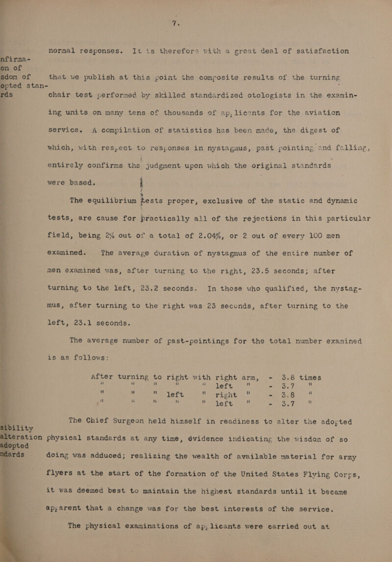 normal responses. It is therefore with a great deal of satisfaction nfirma- on of sdom of that we publish at this point the composite results of the turning opted stan- ; rds chair test performed by skilled standardized otologists in the examin- ing units on many tens of thousands of ap,lieants for the aviation service. A compilation of statistics has been made, the digest of which, with res,ect to responses in nystagmus, past pointing and falling, entirely confirms the judgment upon which the original standards were based. i The equilibrium tests proper, exclusive of the static and dynamic tests, are cause for practically all of the rejections in this particular field, being 2% out of a total of 2.04%, or 2 out of every 100 men examined. The average duration of nystagmus of the entire number of men examined was, after turning to the right, 23.5 seconds; after turning to the left, 23,2 seconds. In those who qualified, the nvystag- mus, after turning to the right was 23 seconds, after turning to the left, 23.1 seconds. . The average number of past-pointings for the total number examined ; is as follows: After turning to right with right arm, - 3 Vi 4 ik i u left is oe is . i : Hie deet SURO E Ses ck a ie - 8 it i 4  SR a ea - 3 The Chief Surgeon held himself in readiness to alter the adoyted bility teration physical standards at any time, 6vidence indicating the wisdom of so adopted a. doing was adduced; realizing the wealth of available material for army k a? flyers at the start of the formation of the United States Flving Corps, + 4 it was deemed best to maintain the highest standards until it became ap,arent that a change was for the best interests of the service. The physical examinations of ap; licants were carried out at