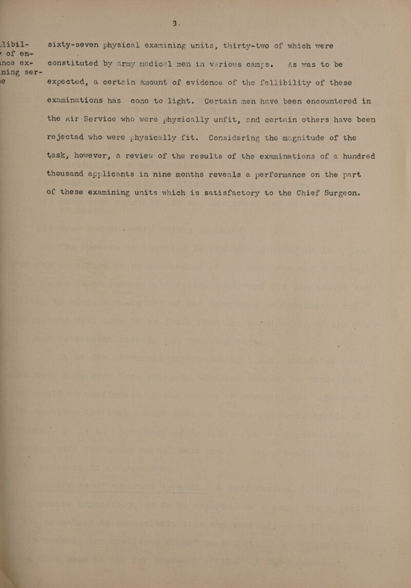 sixty-seven physical examining units, thirty-two of which were constituted by army medical men in various camps. As was to be expected, a certain amount of evidence of the fallibility of these examinations has come to light. Certain men heave been encountered in the Air Service who were physically unfit, ond certain others have been rejectsd who were physically fit. Considering the magnitude of the task, however, a review of the results of the examinations of a hundred thousand applicants in nine months reveals a performance on the part of these examining units which is satisfactory to the Chief Surgeon.