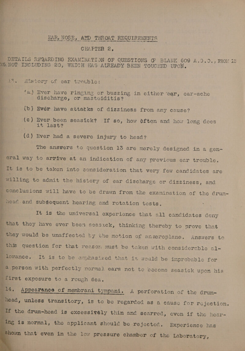 BAR, NOSE, AzD THROAT REQUIREMENTS CHAFTER 2, DETAILS RFQARDING EXAMINATION OF QUESTIONS G@ BLANL 609 A.G.O., FROM 7. 2%. NOT INCLUDING 20, WHICH HAS ALREADY BEEN TOUCHED UPON, ‘ i 7. History of ear trouble: (a) Ever have ringing or buzzing in either ‘ear, car-ache discharge, or mastviditis? / (b) Evér have attatks of dizziness from any cause? (c) Ever been seasick? If so, how dften and how long does if, last? } (ad) Ever had a severe injury to head? The answers to question 13 are merely designed in a gen- eral way to arrive at an indication of any previous eer trouble. vee ae ee Se It is to be taken into consideration that very few candidates are | _ willing to admit the history of ear Gischarge or dizziness, and SP | ; conclusions will have to be drawn from the examination of the e@rum- _ head.and subsequent hearing and rotation tests, It is the universal experience that ell candidates deny _that they have ever been seasick, thinking thereby to prove that ; they would be unaffected ky the motion of anaeroplane. Answers to i _ this question for that reason must be taken with considerable al- ah ; } , s 2 Li 2 m i lowance, It is to be emphasized that it would be improbable for ou a person with perfectly normal ears not toc become seasick upon his first exposure to a rough dea, 14, Appearance of membrani tympani. A perforation of the drum-~ head, unless transitory, is to be regarded as a causco 4 for rejection, If the drum-head is excessivély thin and scarred, evon if tho hear- ing is normal, the applicant should be rejected, Experience has shown that even in the low pressure chamber of the Laboratory, ,