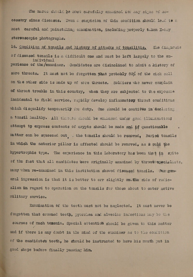  esssory sinus ciseasos. ven « suspicion of this condition should. lead tec The nares suculc be most carefully examined, gor any signs of ac- most careful anc painsteling examimtion, including properly tiken X-rey stereoscopic photograpis,. 16. Condition of tonsils end history of attacks of tonsilitis, The cia. nosis St eae ew re Of Ciseased tonsils is a cifficalt one end mst be left largely to the ex incividual perience of the/examiner, Ganéidates are Cisinclined to admit a history of sore throats, It imst not be forgotten that probably 80% of the sick call S on the Other side is mde up of sore throats. Solciers who never complain ‘ of throat trouble in this country, when they are subjected to the exposure. { incidental to fick service, rajidly Cevelov inflammatbyy throat conditious Which disqualify temporarily fox duty. One should be cautio¥s in decloring _ a tonsil healthy, ail thio.ts ciowlé be exminec uncer goo¢. illmuiinetions attempt tp express contents of crypts should. be made and $f questionable ‘ mtter can be squeezed out, . the patie snould be vad Burieé tonsils in which the onterior pillar is affected should. be removed, as ould the hypertrophic type. The experience in this EAbiataee hag ‘been thet in spite of the fact that all candidates tere originally examined by throat»specielists, imny when re-examined in this iyatigueion showec. diseagec tonsils. Ovum gen eral impression is that it is better to err slightly omtthae sice of racic- alism in regard to operation on the tonsils for those about to enter active military service. Examination of the teeth must not be neglected. It nust never be forgotten that crowned teeth, pyorruea and alveolar infections way de the sourses of meh tozemia, Special attentioMW shoulé be given to this matter and if there is any doubt in the mind of the examiner as to the concition of the candidate's teeth, he should be instructed to have his mouth put in g00c shepe before finally passing him,