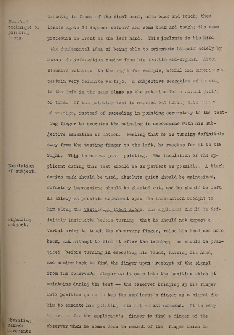 a = eae ae at eee es ara cer al Standaic Pointing tests. Tusulation of subject. ignaling Gixectly in front of the fight hand, come back and touch; then locate agein 30 degrees outward. and come beck and touch; the same procedure in front of the left hand. This implants in his minc the foncamental idea of being able to »rientate himself solely by means fo information coming from his tactile end-orgens. Atte: Standard rotation to the rigt.t for example, normal iwu acje1iciuce certain very Cefinite vertigo, a subjective sensetion of turnin, to the Left in the seine plame as the rotetion for a noid pe.do. Of time. If tlie mointinzg test is carried out Carding t-is &gt; 1oc of vertigo, instead of suceeding in pointing accurately to the test~- ing finger he executes the pointing in accordance with his sub- jective sensation of motion. Feeling that he is turning definitely away from the testing finger to the left, he reaches for it to tle right. Thig is normal past ppinting. The insulation of tue ap- plicent Curing this test should be as pexfect as ES ee x A black domino mask shoule be used, absolute quiet should be maintained, olfactory impressions ‘should be shunted out, anc he shoule be left. as solely as Soepabae cepencent upon the information prought to nim along. the westiorles tract alone. Dic =) Llicant varie be def initely teeetae before turming that he should not expect a verbal order to touch the observers finger, raise his hand and come back, and attempt to find it after the turning; he should be prace- ticed before turing in executing nis touch, raising his hen, and coming back ro Pind the finger upon: receoipt of the signal from the observeits finger as it coms into the position hich it maintains during the test -- the observer bringing up his finger into position s0 es tD ta&gt; the Koplieadtts finger as a signal ise aim to execute See piixtin:s ith 0.2t vorbal commend, It is very tmort.at for the ‘applicant's finger to finc a finger of the observer when he comes dowm in search of the finger which is