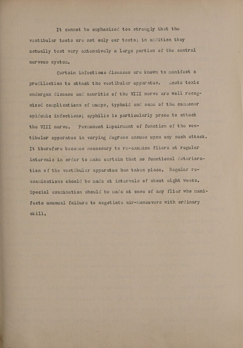 It cannot be emphasized too strongly thet the vostibular tests are not only ear tests; in addition they actually test very extensively a large portion of the central nervous syster, Gertain infectious diseases are known to manifest a precilection to attack the vostibular apparatus. acute toxic endorgan disease and nouritis of the VIII nerve are well recog- nized complications of mumps, typhoid anc some of the comuoner epidemic infections; syphilis is particularly prone to attack the VIII nerve. Pornanent impairment of function of the ves~- tibular apparatus in varying degrees ensues upon any eve attack, It therefore becomes necessary to re~exanine fliers at regular intervals in order to make cortain that no functional deteriora- tion of the vestibular apparatus has taken place, Regular re- examinations should be mace at intervals of about eight wecks, epeddal oxamination should be mace at once of any flier who mani- fests unusual failure to negotiate air-mancuvers with ordinary skill,