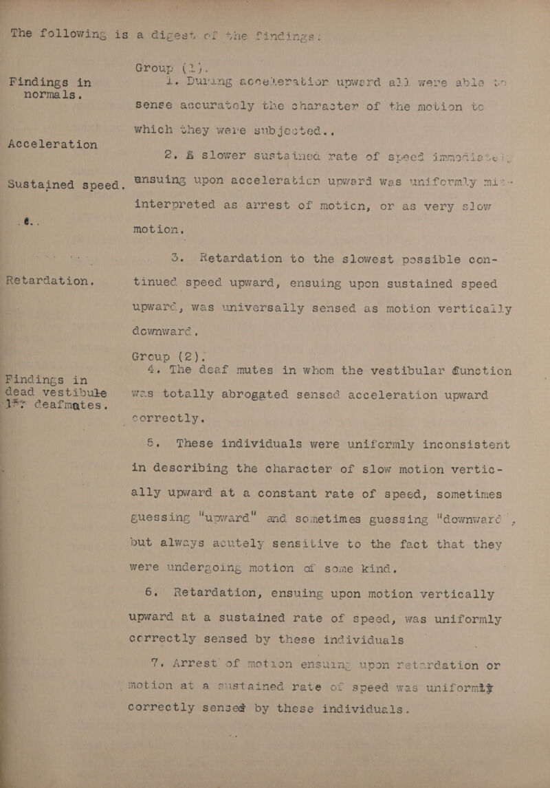 = AY ad ” ; : The following is a digest cof Tne, Dindings: Group. (2): Findings in 1. Duting acceleration unwerd all were able in normals, ot : Ve Sense accuratcly the charaster of the motion ic which they were subjested.., Acceleration &amp;. &amp; slower sustained rate of sveed immediate | F ansuing upon acceleraticn uvuoward wes uniformly mi: Sustained speed, ee ere pward wa y interpreted as arrest of moticn, or as very slow ee motion. S. Retardation to the slowest possible con- Retardation. tinuec. speed upward, ensuing upon sustained speed upwarc, was universally sensed as motion vertically downware, Group (2). 4. The deaf mutes in whom the vestibular function Findings in ) dead vestibute wes totally abrogated sensed acceleration upward “VEY ceafmates, correctly. 5, These individuals were unifcrmly inconsistent in describing the character of slow motion vertic- ally upward at a constant rate of speed, sometimes guessing “upward” and sometimes guessing downwaré but always acutely sensitive to the fact that they were undergoing motion of some kind. 6. Retardation, ensuing upon motion vertically upward at a sustained rate of speed, was uniformly correctly sensed by these individuals 7. Arrest of motion ensuing upon retardation or _inotion at a sustained rate of speed was uniformly correctly sense@ by these individuals.