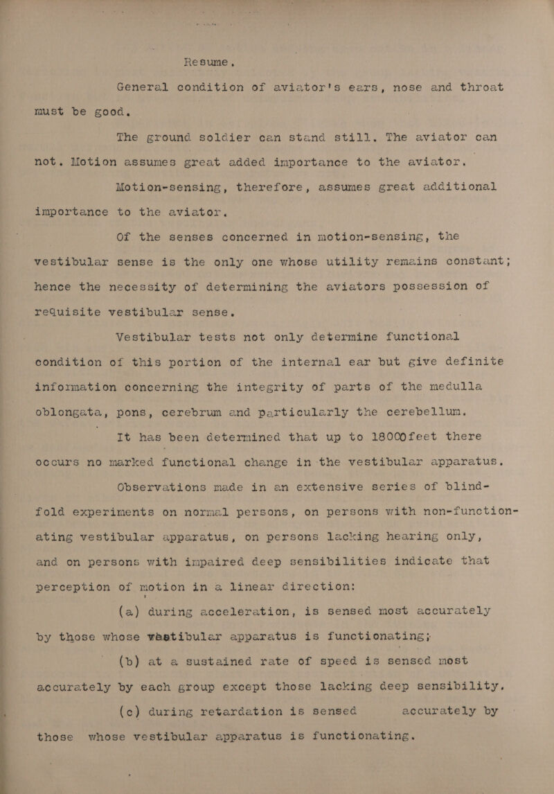 - ee So = Resume , General condition of aviator's ears, nose and throat must be good. The ground soldier can stand still. The aviator can not. Motion assumes great added importance to the aviator. Motion-sensing, therefore, assumes great additional importance to the aviator. vestibular sense is the only one whose utility remains constant; hence the necessity of determining the aviators possession of requisite vestibular sense. Vestibular tests not only determine functional condition of this portion of the internal ear but give definite information concerning the integrity of parts of the medulla oblongata, pons, cerebrum and particularly the cerebellum. | It has been determined that up to 18000feet there occurs no marked functional change in the vestibular apparatus, Observations made in an extensive series of blind- fold experiments on normal persons, on persons with non-function- ating vestibular apparatus, on persons lacking hearing only, and on persons with impaired deep sensibilities indicate that perception of motion in a linear direction: (a) during acceleration, is sensed most accurately by those whose wastibular apparatus is functionating; (b) at a sustained rate of speed is senaed most accurately by each group except those lacking deep sensibility. (c) during retardation is sensed accurately by those whose vestibular apparatus is functionating.