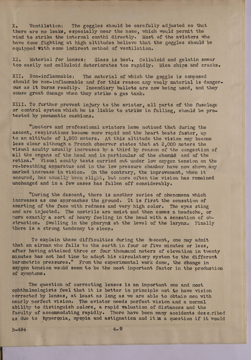 Xe Ventilation: The goggles should be carefully adjusted so that there are no leaks, especially near the nose, which would permit the wind to strike the internal canthi directly. Most of the aviaters who have done fighting at high altitudes believe that the goggles should be equipped with some indirect method of ventilation. XI, Material for lenses: Glass is best, Celluloid and gelatin smear too easily and celluloid deteriorates too rapidly. Mica chips and cracks, XII, Non-inflammable; The material of which the goggle is composed should be non-inflammable and for this reason any wooly material is danger- ous as it burns readily. Incendiary bullets are now being used, and they cause great damage when they strike a gas tank, XIII. To further prevent injury to the aviator, all parts of the fuselage or control system which he is liable to strike in falling, should be pro» tected by pneumatic cushions. Doctors and professional aviators have noticed that during the ascent, respirations become more rapid and the heart beats faster, up to an altitude of 1,500 meters, At this altitude the vision may become less clear although a French observer states that at 2,000 meters the visual acuity usually increases by a third by reason of the congestion of all the organs of the head and in particular of the chomid and of the retina, Visual acuity tests carried out under low oxygen tension on the re-breathing apparatus and in the low pressure chamber have now show any marked increase in vision. On the contrary, the improvement, when it occured, has usually been slight, but more often the vision has remained unohanged and ina few cases has fallen off considerably. During the descent, there is another series of phenomena which increases as one approaches the ground. It is first the sensation of smarting of the face with redness and very high color. The eyes sting and are injected, The nostrils are moist and then comes a headache, or more exactly a sort of heavy feeling in the head with a sensation of ob- structions. Swelling in the pharynk at the level of the larynx. Finally there is a strong tendency to sleep. To explain these difficulties during the ‘escent, one may admit that an airman who falls to the earth in four or five minutes or less, after having attained three or four thousand meters of elevation in twenty minutes has not had time to adapt his circulatory system to the different barometric pressures. From the experimental work done, the change in oxygen tension would seem to be the most important factor in the production of symptoms « The question of correcting lenses is an important one and most ophthalmologists feel that it is better in principle not to have vision corrected by lenses, at least as long as we are able to obtain men with nearly perfect vision. The aviator needs perfect vision and a normal ability to distinguish colors, a rapid valuation of distances and the faculty of accommodating rapidly. There have been many accidents desc.ribed as due to -hyperopia, myopia and astigmatism and itis a question if it would B=484 4.'9