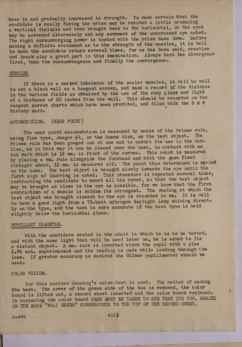 candidate is really fusing the prism may be rotated a little producing a vertical diplopia and then brought back to the horizontal, or the eyes may be screened alternately and any movement of the unscreened eye noted. The right sursumverging power is tested with the prism base dom. Before making a definite statement as to the strength of the muscles, it is well to have the candidate return several times, for as has been said, practice and knack play a great part in this examination. Always test the divergence first, then the sursumvergence and finally the convergence. MUSCLES If there is a marked imbalance of the ocular muscles, it will be well to use a black wall as a tangent screen, and make a record of the diplopia in the various fields as obtained by the use of the ruby glass and light at a distance of 30 inches from the wall. This should be recorded on the tangent screen charts which have been provided, and filed with the 5 x 8 history cards i ACCOMODATION. (NEAR POINT) The near point accomodation is measured by means of the Prince rule, using fine type, Jaeger #1, or the Duane disk, as the test object. ‘The Prince rule has been gouged out at one end to permit its use in the mid- line, as in this way it can be placed over the nose, in contact with an ink mark which is 12 mm. in front of the cornea. This point is measured by placing a mm. rule alongside the forehead and with the gaze fixed straight ahead, lé2 mm. is measured off. The point thus determined is marked on the nose. The test object is brought slowly towards the eye until the first sign of blurring is noted. This procedure is repeated several times, instructing the candidate to exert all his power, so that the test object may be brought as close to the eye as possible, for we know that the first contractinn of a muscle is seldom its strongest. The reading at which the test object was brought closest to the eye is recorded in mm, It is well to have a good light from a 75-Watt nitrogen daylight lamp shining direct- ly on the type, and the test is more accurate if the test type is held slightly below the horizontal plane. ; PUPILLARY DIAMETER. With the candidate seated in the chair in which he is to be tested, and with the same light that will be used later on, he is asked to fix a distant object. A mm rule is inverted above the pupil with a plus 2.75 sph. superimposed and the reading is made while looking through the lens. If greater accuracy is desired the Wilmer pupillometer should be usede COLOR VISION. For this purpose Jenning's color-test is used. The method of making the test: The cover of the green side of the box is removed, the color board is lifted out, a record sheet inserted and the color board replaceds In replacing the color board CARE MUST BE TAKEN TO SEE THAT ITS TOP,. MARKED ON THE BACK NO.J GREEN CORRESPONDS TO THE TOP OF THE RECORD SHEET. Bx484 a 3