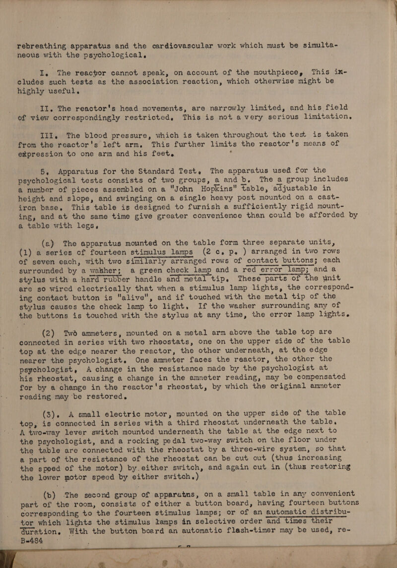 rebreathing apparatus and the cardiovascular work which must be simulta- neous with the psychological, I. The reactor cannot speak, on account of the mouthpiece, This ix- cludes such tests as the association reaction, which otherwise might be highly useful. Il. The reactor's head movements, are narrowly limited, and his field of view correspondingly restricted, This is not a very serious limitation, III. The blood pressure, which is taken throughout the test is taken from the reactor's left arm, This further limits the reactor's means of empression to one arm and his feet, 5, Apparatus for the Standard Test, The apparatus used for the psychological tests consists of two groups, a and b. The a group includes a number of pieces assembled on a John Hopkins table, adjustable in height and slope, and swinging on a single heavy post mounted on a cast- iron base, This table is designed to furnish a sufficiently rigid mount- ing, and at the same time give greater convenience than could be afforded by a table with legs, (a) The apparatus mounted on the table form three separate units, (1) a series of fourteen stimulus lamps (2c, Pp. ) arranged in two rows of seven each, with two similarly arranged rows of contact buttons; each surrounded by a washer; a green check lamp and a red error lamp; and a stylus with a hard rubber handle and metal tip, These parts of the unit are so wired electrically that when a stimulus lamp lights, the correspond- ing contact button is alive, and if touched with the metal tip of the stylus causes the check lamp to light, If the washer surrounding any of _ the buttons is touched with the stylus at any time, the error lamp lights. (2) Twd ammeters, mounted on a metal arm above the table top are connected in series with two rheostats, one on the upper side of the table top at the edge nearer the reactor, the other underneath, at the edge nearer the psychologist. One ammeter faces the reactor, the other the . psgchologist, A change in the resistance made by the psychologist at his rheostat, causing a change in the ammeter reading, may be compensated for by a chamge in the reactor's rheostat, by which the original ammeter reading may be restored, (3). A small electric motor, mounted on the upper side of the table top, is connected in series with a third rheostat underneath the table, A twoeway lever switch mounted underneath the table at the edge next to the psychologist, and a rocking pedal two-way switch on the floor under the table are connected with the rheostat by a three-wire system, so that a part of the resistance of the rheostat can be cut out (thus increasing the speed of the motor) by.either switch, and again cut in (thus restoring the lower motor speed by either switch.) (bp) ‘The second group of apparatus, on a small table in any convenient part of the room, consists of either a button board, having fourteen buttons corresponding to the fourteen stimulus lamps; or of an automatic distribu- tor which lights the stimulus lamps in selective order and times their Guretion, With the button board an automatic flesh-timer may be used, re- : Bu484 —_ ; smepmumittenidiligee sions ——a