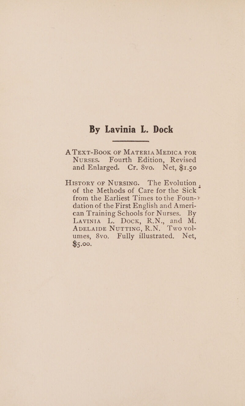 By Lavinia L. Dock A TEXT-Book oF MATERIA MEDICA FOR Nurses. Fourth Edition, Revised and Enlarged. -Cr. 8vo. Net, $1.50 History oF Nursinc. The Evolution , of the Methods of Care for the Sick ~ from the Earliest Times to the Foun-* dation of the First English and Ameri- can Training Schools for Nurses. By Lavinia’ Le Dock, B.N., and M. ADELAIDE NuttTinc, R.N. Two vol- umes, 8vo. Fully illustrated. Net, $5.00.