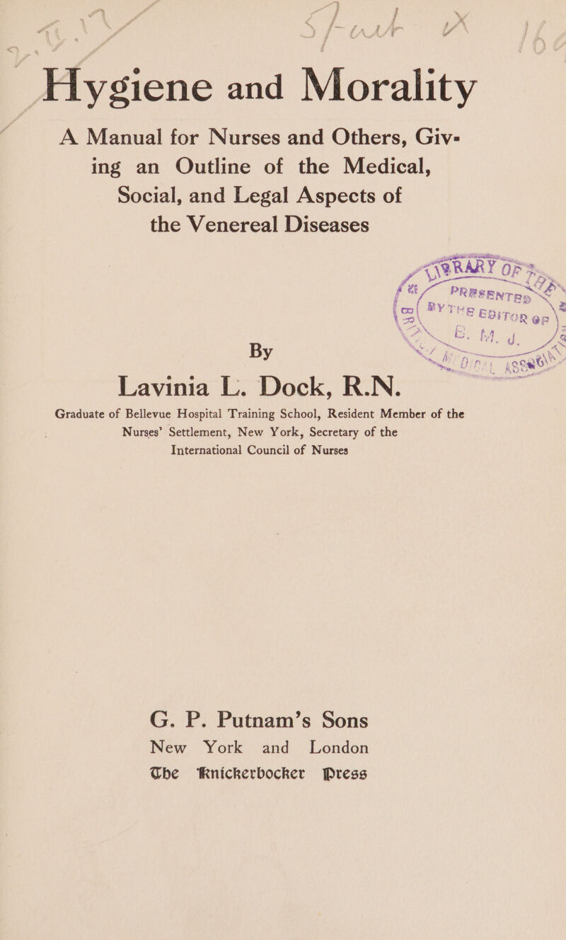 } 7 “4 LA y eo iy Hygiene and Morality A Manual for Nurses and Others, Giv- ing an Outline of the Medical, Social, and Legal Aspects of the Venereal Diseases . <TERARY OF a eee bee am PREEENTRo ww oe SoD T | FOR Qn \ fz i i A | & bg J & \ C ~ - HA / : . y “OY to Snes i r intent WA My fF fdin ’ = k Lavinia L. Dock, R.N. Graduate of Bellevue Hospital Training School, Resident Member of the Nurses’ Settlement, New York, Secretary of the International Council of Nurses G. P. Putnam’s Sons New York and London Whe Knickerbocker Press