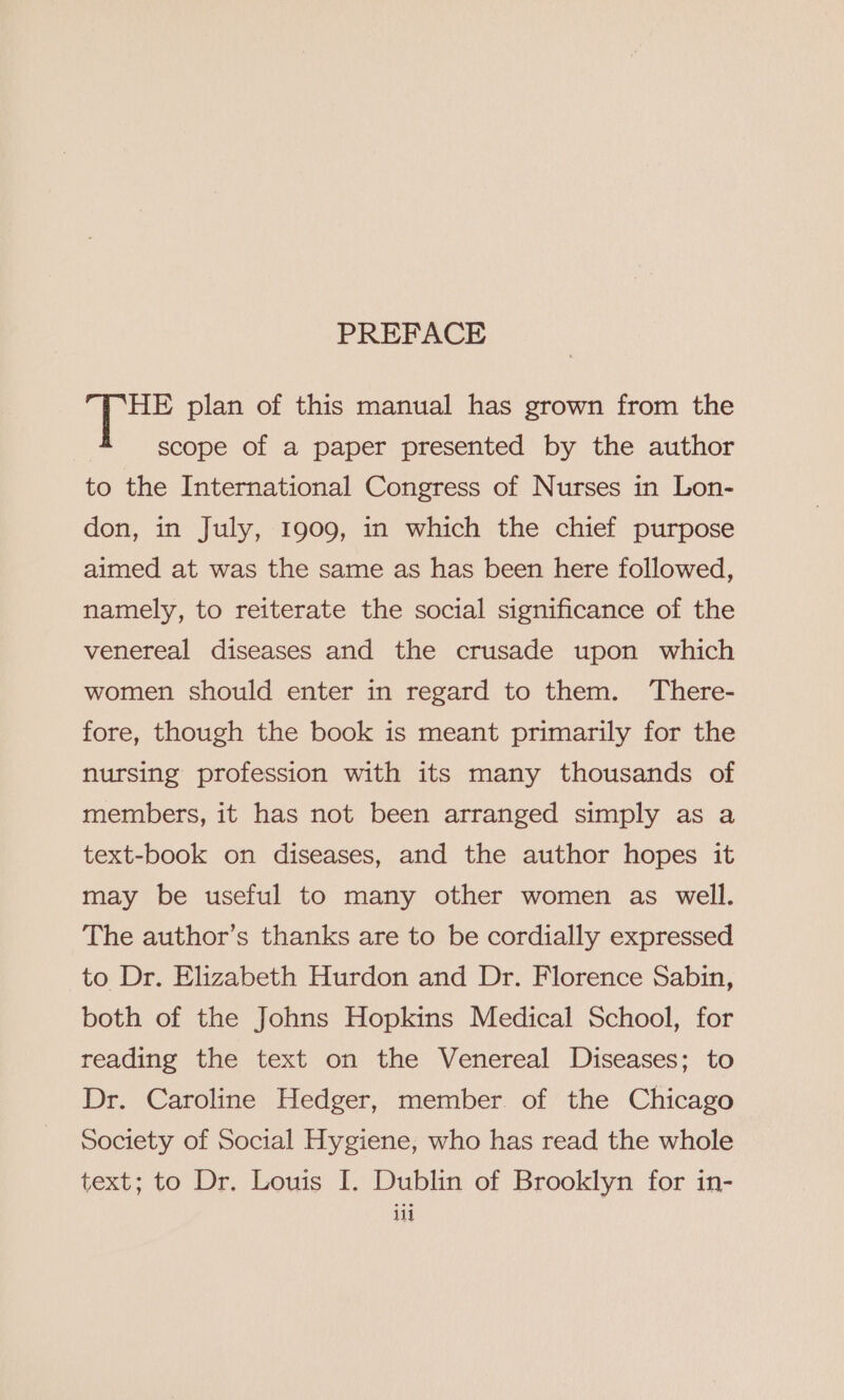 PREFACE HE plan of this manual has grown from the scope of a paper presented by the author to the International Congress of Nurses in Lon- don, in July, 1909, in which the chief purpose aimed at was the same as has been here followed, namely, to reiterate the social significance of the venereal diseases and the crusade upon which women should enter in regard to them. ‘There- fore, though the book is meant primarily for the nursing profession with its many thousands of members, it has not been arranged simply as a text-book on diseases, and the author hopes it may be useful to many other women as well. The author’s thanks are to be cordially expressed to Dr. Elizabeth Hurdon and Dr. Florence Sabin, both of the Johns Hopkins Medical School, for reading the text on the Venereal Diseases; to Dr. Caroline Hedger, member. of the Chicago society of Social Hygiene, who has read the whole text; to Dr. Louis I. Dublin of Brooklyn for in-