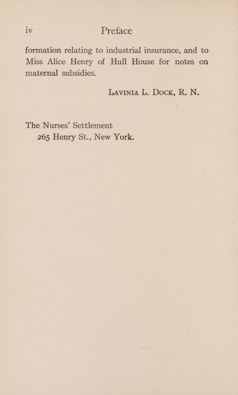 formation relating to industrial insurance, and to Miss Alice Henry of Hull House for notes on maternal subsidies. LAVINIA L. Dock, R. N. The Nurses’ Settlement 265 Henry St., New York.