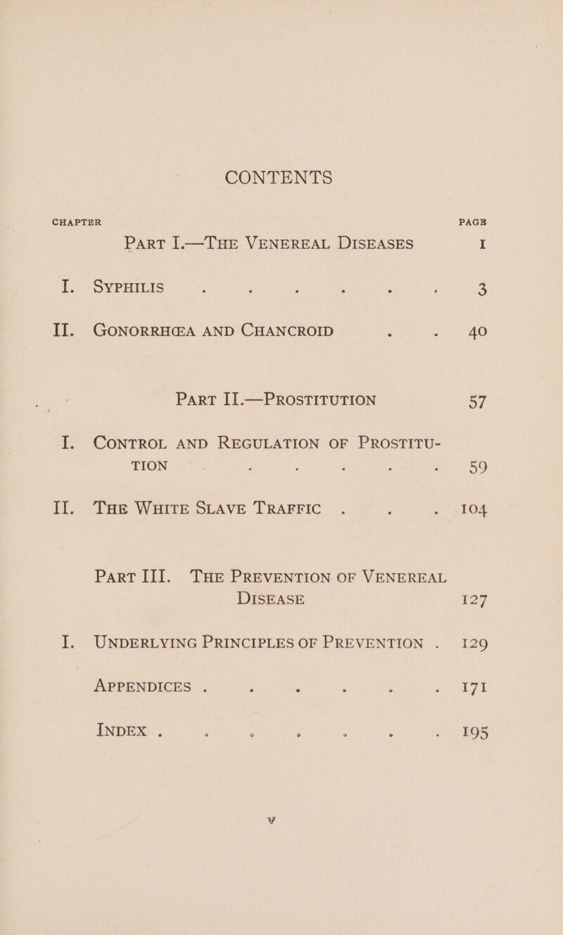 CONTENTS CHAPTER PAGE ParT [.—THE VENEREAL DISEASES I I. SYPHILIS : E : : : 3 II. GONORRHG@A AND CHANCROID : 3) 4G Part IT.—PROSTITUTION 57 I. CONTROL AND REGULATION OF PROSTITU- TION | : : ‘ Bs 5S II. THe WHITE SLAVE TRAFFIC . : 2.104 ParT II]. THE PREVENTION OF VENEREAL DISEASE 127 I. UNDERLYING PRINCIPLES OF PREVENTION . 129 APPENDICES . ; : ‘ ‘ Re ie 8 INDEX . ; ; , : , . HOR