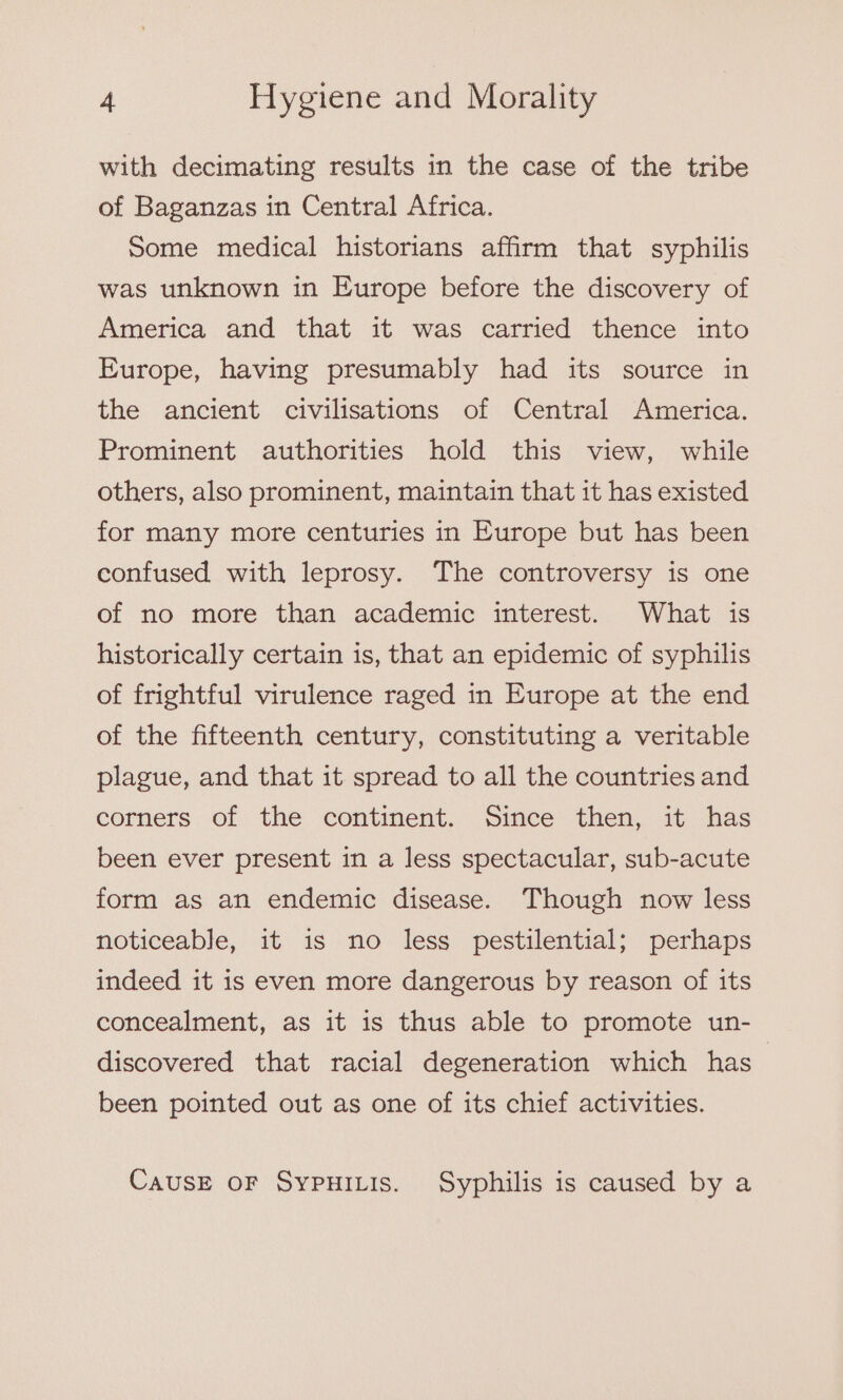 with decimating results in the case of the tribe of Baganzas in Central Africa. Some medical historians affirm that syphilis was unknown in Europe before the discovery of America and that it was carried thence into Europe, having presumably had its source in the ancient civilisations of Central America. Prominent authorities hold this view, while others, also prominent, maintain that it has existed for many more centuries in Europe but has been confused with leprosy. The controversy is one of no more than academic interest. What is historically certain is, that an epidemic of syphilis of frightful virulence raged in Europe at the end of the fifteenth century, constituting a veritable plague, and that it spread to all the countries and corners of the continent. Since then, it has been ever present in a less spectacular, sub-acute form as an endemic disease. Though now less noticeable, it is no less pestilential; perhaps indeed it is even more dangerous by reason of its concealment, as it is thus able to promote un- discovered that racial degeneration which has | been pointed out as one of its chief activities. CauUsE OF SYPHILIS. Syphilis is caused by a