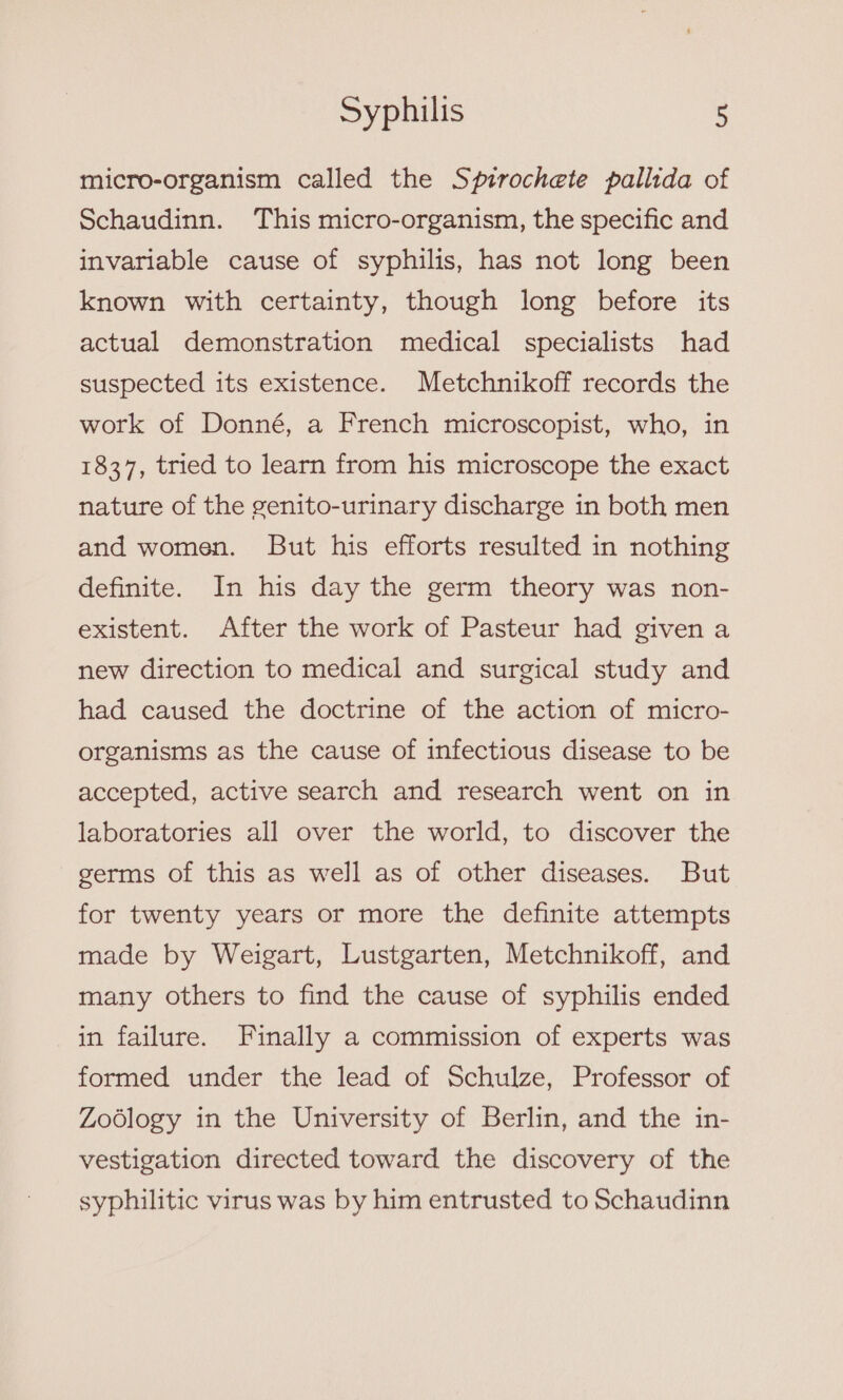 micro-organism called the Spirochete pallida of Schaudinn. This micro-organism, the specific and invariable cause of syphilis, has not long been known with certainty, though long before its actual demonstration medical specialists had suspected its existence. Metchnikoff records the work of Donné, a French microscopist, who, in 1837, tried to learn from his microscope the exact nature of the genito-urinary discharge in both men and women. But his efforts resulted in nothing definite. In his day the germ theory was non- existent. After the work of Pasteur had given a new direction to medical and surgical study and had caused the doctrine of the action of micro- organisms as the cause of infectious disease to be accepted, active search and research went on in laboratories all over the world, to discover the germs of this as well as of other diseases. But for twenty years or more the definite attempts made by Weigart, Lustgarten, Metchnikoff, and many others to find the cause of syphilis ended in failure. Finally a commission of experts was formed under the lead of Schulze, Professor of Zodlogy in the University of Berlin, and the in- vestigation directed toward the discovery of the syphilitic virus was by him entrusted to Schaudinn