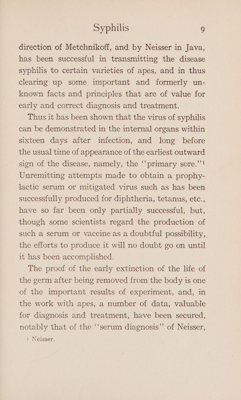 direction of Metchnikoff, and by Neisser in Java, has been successful in transmitting the disease syphilis to certain varieties of apes, and in thus clearing up some important and formerly un- known facts and principles that are of value for early and correct diagnosis and treatment. Thus it has been shown that the virus of syphilis can be demonstrated in the internal organs within sixteen days after infection, and long before the usual time of appearance of the earliest outward cé sign of the disease, namely, the ‘‘primary sore.’’! Unremitting attempts made to obtain a prophy- lactic serum or mitigated virus such as has been successfully produced for diphtheria, tetanus, etc., have so far been only partially successful, but, though some scientists regard the production of such a serum or vaccine as a doubtful possibility, the efforts to produce it will no doubt go on until it has been accomplished. The proof of the early extinction of the life of the germ after being removed from the body is one of the important, results of experiment, and, in the work with apes, a number of data, valuable for diagnosis and treatment, have been secured, notably that of the ‘‘serum diagnosis’’ of Neisser, 1 Neisser,
