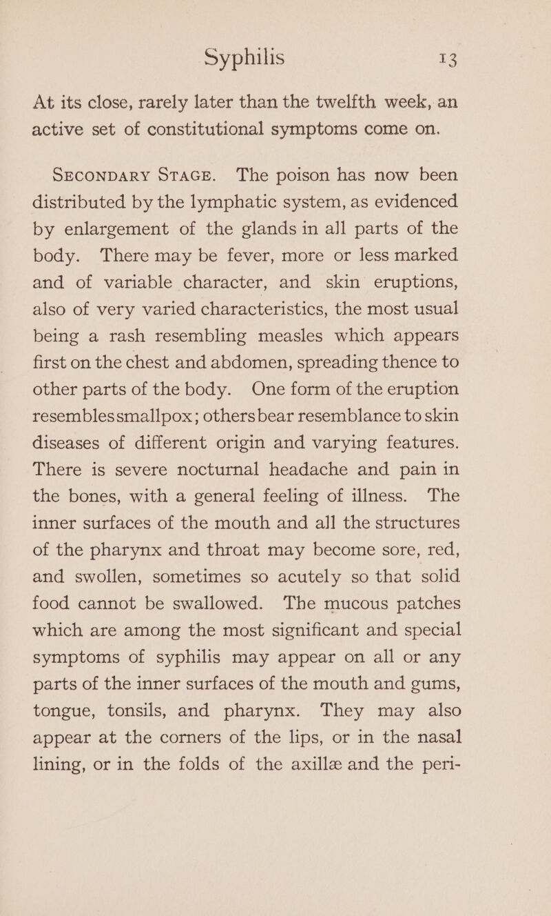 At its close, rarely later than the twelfth week, an active set of constitutional symptoms come on. SECONDARY STAGE. The poison has now been distributed by the lymphatic system, as evidenced by enlargement of the glands in all parts of the body. ‘There may be fever, more or less marked and of variable character, and skin eruptions, also of very varied characteristics, the most usual being a rash resembling measles which appears first on the chest and abdomen, spreading thence to other parts of the body. One form of the eruption resemblessmallpox; others bear resemblance to skin diseases of different origin and varying features. There is severe nocturnal headache and pain in the bones, with a general feeling of illness. The inner surfaces of the mouth and all the structures of the pharynx and throat may become sore, red, and swollen, sometimes so acutely so that solid food cannot be swallowed. The mucous patches which are among the most significant and special symptoms of syphilis may appear on all or any parts of the inner surfaces of the mouth and gums, tongue, tonsils, and pharynx. They may also appear at the corners of the lips, or in the nasal lining, or in the folds of the axille and the peri-