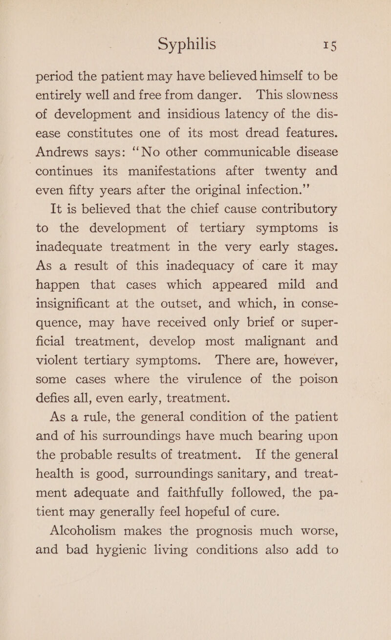 period the patient may have believed himself to be entirely well and free from danger. This slowness of development and insidious latency of the dis- ease constitutes one of its most dread features. Andrews says: “No other communicable disease continues its manifestations after twenty and even fifty years after the original infection.” It is believed that the chief cause contributory to the development of tertiary symptoms is inadequate treatment in the very early stages. As a result of this inadequacy of care it may happen that cases which appeared mild and insignificant at the outset, and which, in conse- quence, may have received only brief or super- ficial treatment, develop most malignant and violent tertiary symptoms. There are, however, some cases where the virulence of the poison defies all, even early, treatment. As a rule, the general condition of the patient and of his surroundings have much bearing upon the probable results of treatment. If the general health is good, surroundings sanitary, and treat- ment adequate and faithfully followed, the pa- tient may generally feel hopeful of cure. Alcoholism makes the prognosis much worse, and bad hygienic living conditions also add to