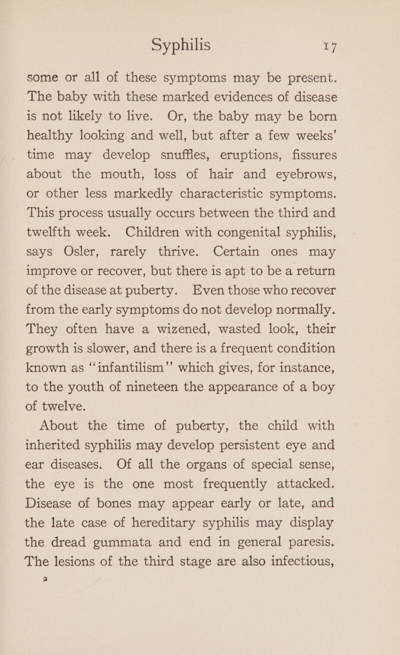 some or all of these symptoms may be present. The baby with these marked evidences of disease is not likely to live. Or, the baby may be born healthy looking and well, but after a few weeks’ time may develop snuffles, eruptions, fissures about the mouth, loss of hair and eyebrows, or other less markedly characteristic symptoms. This process usually occurs between the third and twelfth week. Children with congenital syphilis, says Osler, rarely thrive. Certain ones may improve or recover, but there is apt to be a return of the disease at puberty. Even those who recover from the early symptoms do not develop normally. They often have a wizened, wasted look, their growth is slower, and there is a frequent condition known as “infantilism’’ which gives, for instance, to the youth of nineteen the appearance of a boy of twelve. About the time of puberty, the child with inherited syphilis may develop persistent eye and ear diseases. Of all the organs of special sense, the eye is the one most frequently attacked. Disease of bones may appear early or late, and the late case of hereditary syphilis may display the dread gummata and end in general paresis. The lesions of the third stage are also infectious, 2