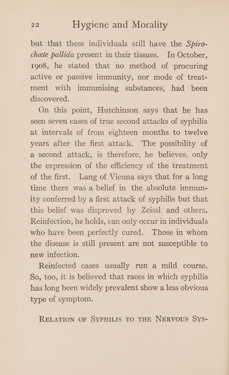 but that these individuals still have the Spiro- chete pallida present in their tissues. In October, 1908, he stated that no method of procuring active or passive immunity, nor mode of treat- ment with immunising substances, had been discovered. On this point, Hutchinson says that he has seen seven cases of true second attacks of syphilis at intervals of from eighteen months to twelve years after the first attack. The possibility of a second attack, is therefore, he believes, only the expression of the efficiency of the treatment of the first. Lang of Vienna says that for a long time there was a belief in the absolute immun- ity conferred by a first attack of syphilis but that this belief was disproved by Zeissl and others. Reinfection, he holds, can only occur in individuals who have been perfectly cured. Those in whom the disease is still present are not susceptible to new infection. Reinfected cases usually run a mild course. So, too, it is believed that races in which syphilis has long been widely prevalent show a less obvious type of symptom. RELATION OF SYPHILIS TO THE NERVOUS SYS-