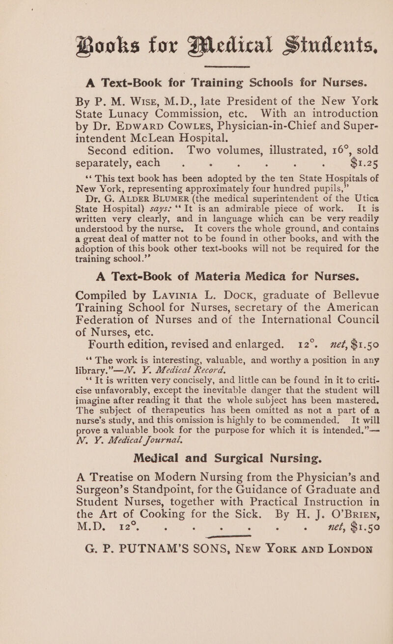 Books for Medical Sindents, A Text-Book for Training Schools for Nurses. By P. M. Wisz, M.D., late President of the New York State Lunacy Commission, etc. With an introduction by Dr. Epwarp Cow gs, Physician-in-Chief and Super- intendent McLean Hospital. Second edition. Two volumes, illustrated, 16°, sold separately, each. . ; ; : : $1.25 ‘* This text book has been adopted by the ten State Hospitals of New York, representing approximately four hundred pupils,” Dr. G. ALDER BLUMER (the medical superintendent of the Utica State Hospital) says: ‘‘ It isan admirable piece of work. It is written very clearly, and in language which can be very readily understood by the nurse. It covers the whole ground, and contains a great deal of matter not to be found in other books, and with the adoption of this book other text-books will not be required for the training school.’’ A Text-Book of Materia Medica for Nurses. Compiled by Lavinia L. Dock, graduate of Bellevue Training School for Nurses, secretary of the American Federation of Nurses and of the International Council of Nurses, etc. Fourth edition, revised and enlarged. 12°. met, $1.50 ‘* The work is interesting, valuable, and worthy a position in any library.—V. Y. Medical Record, ‘‘ It is written very concisely, and little can be found in it to criti- cise unfavorably, except the inevitable danger that the student will imagine after reading it that the whole subject has been mastered, The subject of therapeutics has been omitted as not a part of a nurse’s study, and this omission is highly to be commended. It will prove a valuable book for the purpose for which it is intended,”— NV. VY. Medical Journal, Medical and Surgical Nursing. A Treatise on Modern Nursing from the Physician’s and Surgeon’s Standpoint, for the Guidance of Graduate and Student Nurses, together with Practical Instruction in the Art of Cooking for the Sick. By H. J. O’Brien, M.D. 22. : aay : : - wet, $r.56 G. P. PUTNAM’S SONS, New York anp Lonpon