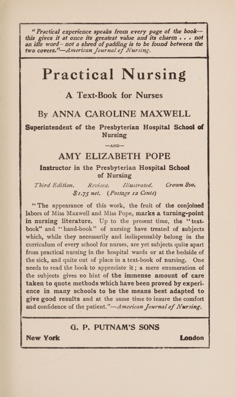 | © Practical experience speaks from every page of the book— | | this gives it at once its greatest value and its charm... not | | an idle word— not a shred of padding is to be found between the | two covers,”—American Journal of Nursing. Practical Nursing A Text-Book for Nurses By ANNA CAROLINE MAXWELL Superintendent of the Presbyterian Hospital School of Nursing —AND— AMY ELIZABETH POPE Instructor in the Presbyterian Hospital School of Nursing Third Edition. Revised. Lllustrated, Crown Svo, $1.75 net. (Postage 12 Cents) f ‘*The appearance of this work, the fruit of the conjoined | labors of Miss Maxwell and Miss Pope, marks a turning-point | / in nursing literature. Up to the present time, the ‘‘text- | book” and ‘‘hand-book” of nursing have treated of subjects which, while they necessarily and indispensably belong in the f curriculum of every school for nurses, are yet subjects quite apart | from practical nursing in the hospital wards or at the bedside of the sick, and quite out of place in a text-book of nursing. One needs to read the book to appreciate it; a mere enumeration of the subjects gives no hint of the immense amount of care taken to quote methods which have been proved by experi- | ence in many schools to be the means best adapted to | give good results and at the same time to insure the comfort and confidence of the patient.” —<A mevican Journal of Nursing. | New York