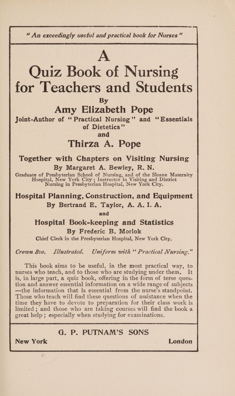 A Quiz Book of Nursing for Teachers and Students By Amy Elizabeth Pope Joint-Author of ‘‘ Practical Nursing’’ and ‘‘ Essentials of Dietetics’”’ and Thirza A. Pope Together with Chapters on Visiting Nursing By Margaret A. Bewley, R.N. Graduate of Presbyterian School of Nursing, and of the Sloane Maternity ospital, New York City ; Instructor in Visiting and District Nursing in Presbyterian Hospital, New York City. Hospital Planning, Construction, and Equipment By Bertrand E. Taylor, A. A.I. A. and Hospital Book-keeping and Statistics By Frederic B. Morlok Chief Clerk in the Presbyterian Hospital, New York City. Crown Svo. Lilustrated. Uniform with ‘* Practical Nursing.” This book aims to be useful, in the most practical way, to nurses who teach, and to those who are studying under them. It is, in large part, a quiz book, offering in the form of terse ques- tion and answer essential information on a wide range of subjects —the information that is essential from the nurse’s standpoint. Those who teach will find these questions of assistance when the time they have to devote to preparation for their class work is limited ; and those who are taking courses will find the book a great help; especially when studying for examinations. G. P. PUTNAM’S SONS