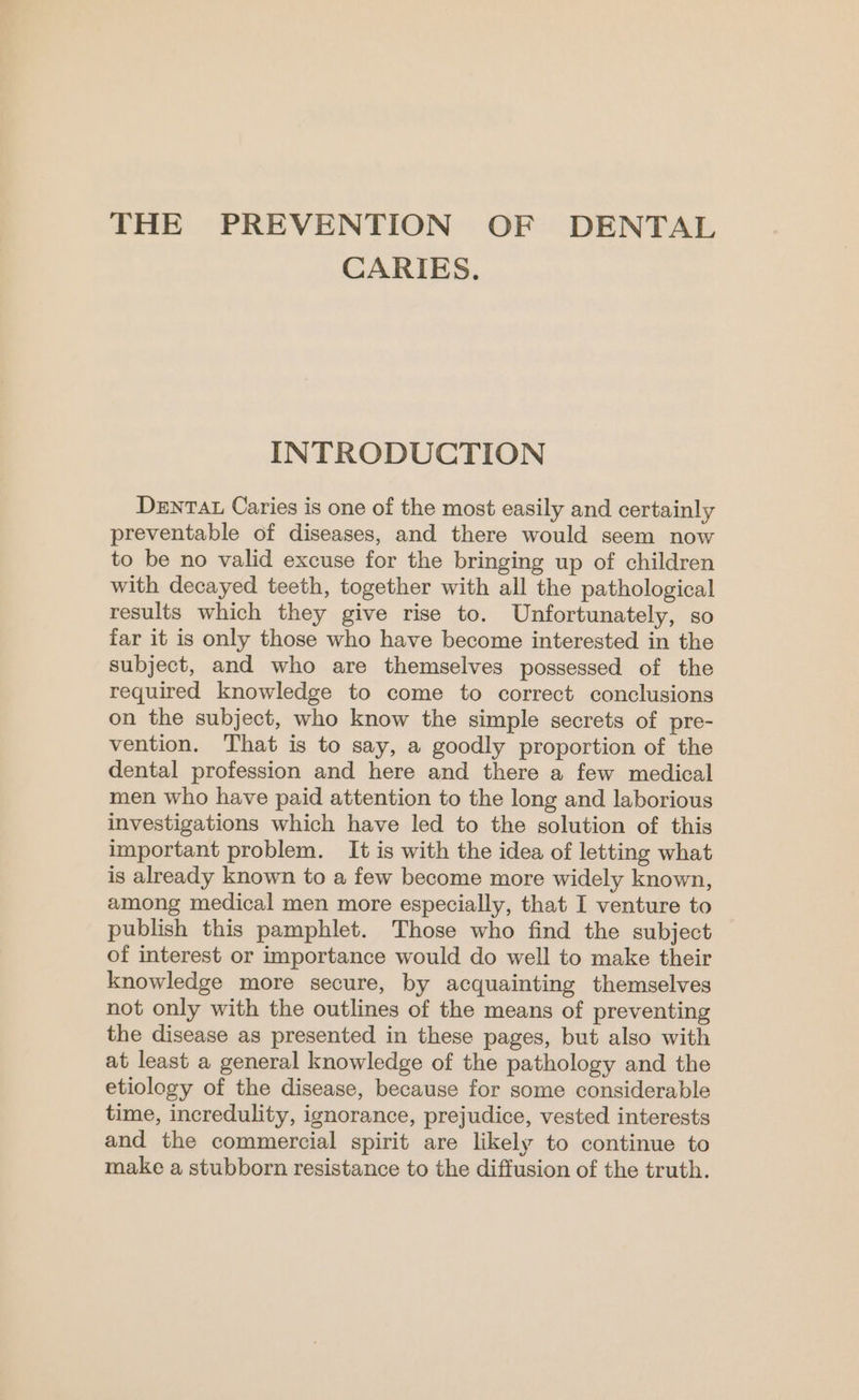 THE PREVENTION OF DENTAL CARIES. INTRODUCTION DENTAL Caries is one of the most easily and certainly preventable of diseases, and there would seem now to be no valid excuse for the bringing up of children with decayed teeth, together with all the pathological results which they give rise to. Unfortunately, so far it is only those who have become interested in the subject, and who are themselves possessed of the required knowledge to come to correct conclusions on the subject, who know the simple secrets of pre- vention. That is to say, a goodly proportion of the dental profession and here and there a few medical men who have paid attention to the long and laborious investigations which have led to the solution of this important problem. It is with the idea of letting what is already known to a few become more widely known, among medical men more especially, that I venture to publish this pamphlet. Those who find the subject of interest or importance would do well to make their knowledge more secure, by acquainting themselves not only with the outlines of the means of preventing the disease as presented in these pages, but also with at least a general knowledge of the pathology and the etiology of the disease, because for some considerable time, incredulity, ignorance, prejudice, vested interests and the commercial spirit are likely to continue to make a stubborn resistance to the diffusion of the truth.