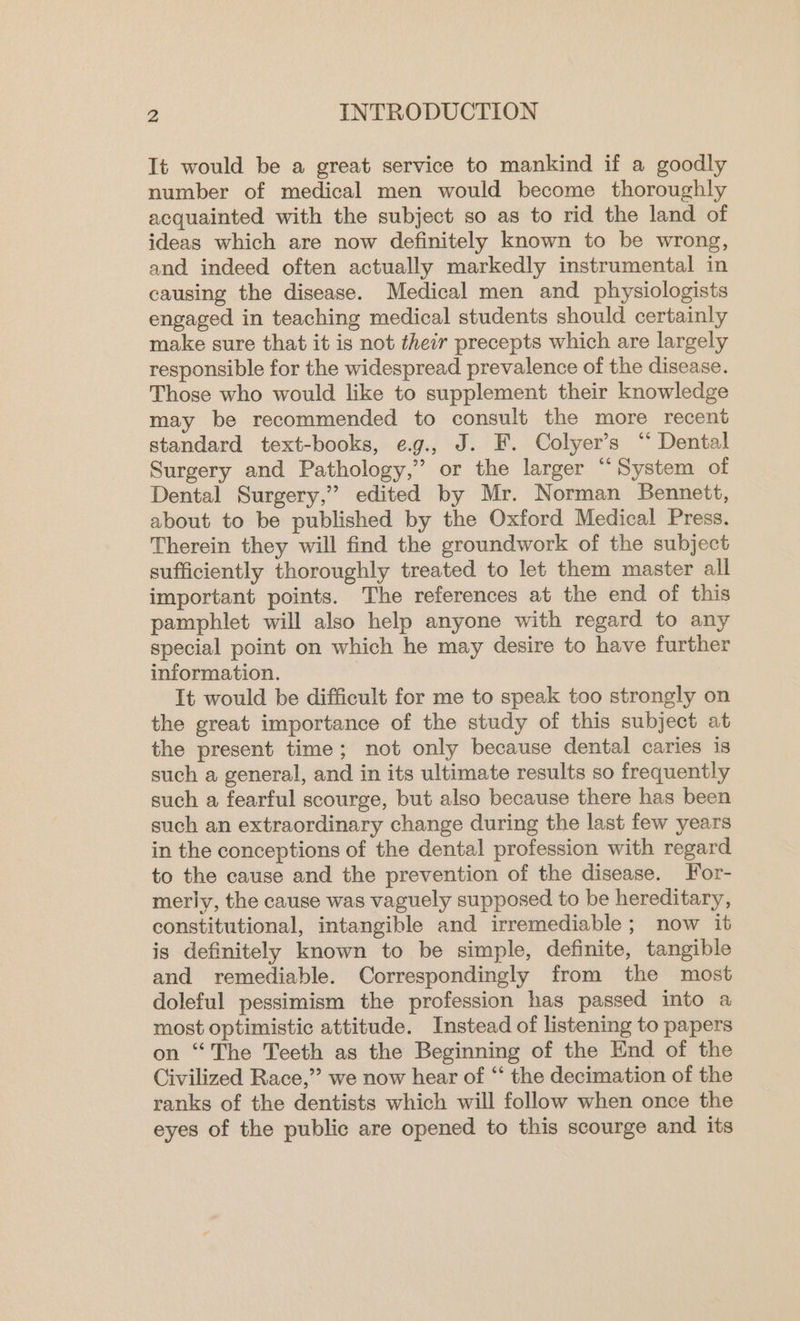 It would be a great service to mankind if a goodly number of medical men would become thoroughly acquainted with the subject so as to rid the land of ideas which are now definitely known to be wrong, and indeed often actually markedly instrumental in causing the disease. Medical men and physiologists engaged in teaching medical students should certainly make sure that it is not their precepts which are largely responsible for the widespread prevalence of the disease. Those who would like to supplement their knowledge may be recommended to consult the more recent standard text-books, eg., J. F. Colyer’s ‘“ Dental Surgery and Pathology,” or the larger “System of Dental Surgery,” edited by Mr. Norman Bennett, about to be published by the Oxford Medical Press. Therein they will find the groundwork of the subject sufficiently thoroughly treated to let them master all important points. The references at the end of this pamphlet will also help anyone with regard to any special point on which he may desire to have further information. It would be difficult for me to speak too strongly on the great importance of the study of this subject at the present time; not only because dental caries is such a general, and in its ultimate results so frequently such a fearful scourge, but also because there has been such an extraordinary change during the last few years in the conceptions of the dental profession with regard to the cause and the prevention of the disease. For- merly, the cause was vaguely supposed to be hereditary, constitutional, intangible and irremediable; now it is definitely known to be simple, definite, tangible and remediable. Correspondingly from the most doleful pessimism the profession has passed into a most optimistic attitude. Instead of listening to papers on “The Teeth as the Beginning of the End of the Civilized Race,” we now hear of “‘ the decimation of the ranks of the dentists which will follow when once the eyes of the public are opened to this scourge and its