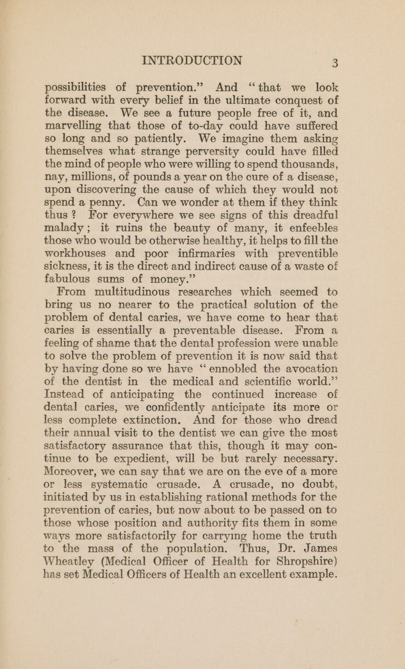 possibilities of prevention.” And ‘that we look forward with every belief in the ultimate conquest of the disease. We see a future people free of it, and marvelling that those of to-day could have suffered so long and so patiently. We imagine them asking themselves what strange perversity could have filled the mind of people who were willing to spend thousands, nay, millions, of pounds a year on the cure of a disease, upon discovering the cause of which they would not spend a penny. Can we wonder at them if they think thus ? For everywhere we see signs of this dreadful malady; it ruins the beauty of many, it enfeebles those who would be otherwise healthy, it helps to fill the workhouses and poor infirmaries with preventible sickness, it is the direct and indirect cause of a waste of fabulous sums of money.” From multitudinous researches which seemed to bring us no nearer to the practical solution of the problem of dental caries, we have come to hear that caries is essentially a preventable disease. From a feeling of shame that the dental profession were unable to solve the problem of prevention it is now said that by having done so we have “ennobled the avocation of the dentist in the medical and scientific world.” Instead of anticipating the continued increase of dental caries, we confidently anticipate its more or less complete extinction. And for those who dread their annual visit to the dentist we can give the most satisfactory assurance that this, though it may con- tinue to be expedient, will be but rarely necessary. Moreover, we can say that we are on the eve of a more or less systematic crusade. A crusade, no doubt, initiated by us in establishing rational methods for the prevention of caries, but now about to be passed on to those whose position and authority fits them in some ways more satisfactorily for carrying home the truth to the mass of the population. Thus, Dr. James Wheatley (Medical Officer of Health for Shropshire) has set Medical Officers of Health an excellent example.