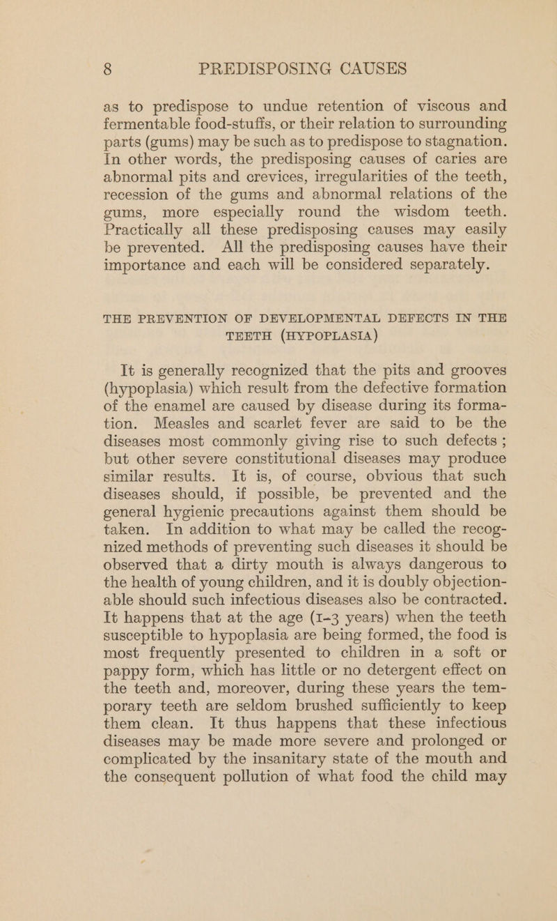 as to predispose to undue retention of viscous and fermentable food-stuffs, or their relation to surrounding parts (gums) may be such as to predispose to stagnation. In other words, the predisposing causes of caries are abnormal pits and crevices, irregularities of the teeth, recession of the gums and abnormal relations of the gums, more especially round the wisdom teeth. Practically all these predisposing causes may easily be prevented. All the predisposing causes have their importance and each will be considered separately. THE PREVENTION OF DEVELOPMENTAL DEFECTS IN THE TEETH (HYPOPLASIA) It is generally recognized that the pits and grooves (hypoplasia) which result from the defective formation of the enamel are caused by disease during its forma- tion. Measles and scarlet fever are said to be the diseases most commonly giving rise to such defects ; but other severe constitutional diseases may produce similar results. It is, of course, obvious that such diseases should, if possible, be prevented and the general hygienic precautions against them should be taken. In addition to what may be called the recog- nized methods of preventing such diseases it should be observed that a dirty mouth is always dangerous to the health of young children, and it is doubly objection- able should such infectious diseases also be contracted. It happens that at the age (1-3 years) when the teeth susceptible to hypoplasia are being formed, the food is most frequently presented to children in a soft or pappy form, which has little or no detergent effect on the teeth and, moreover, during these years the tem- porary teeth are seldom brushed sufficiently to keep them clean. It thus happens that these infectious diseases may be made more severe and prolonged or complicated by the insanitary state of the mouth and the consequent pollution of what food the child may