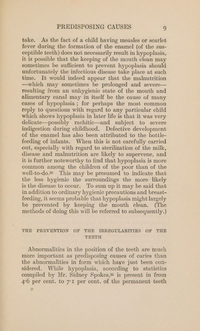 take. As the fact of a child having measles or scarlet fever during the formation of the enamel (of the sus- ceptible teeth) does not necessarily result in hypoplasia, it is possible that the keeping of the mouth clean may sometimes be sufficient to prevent hypoplasia should unfortunately the infectious disease take place at such time. It would indeed appear that the malnutrition —which may sometimes be prolonged and severe— resulting from an unhygienic state of the mouth and alimentary canal may in itself be the cause of many cases of hypoplasia; for perhaps the most common reply to questions with regard to any particular child which shows hypoplasia in later life is that it was very delicate—possibly rachitic—and subject to severe indigestion during childhood. Defective development of the enamel has also been attributed to the bottle- feeding of infants. When this is not carefully carried out, especially with regard to sterilization of the milk, disease and malnutrition are likely to supervene, and it is further noteworthy to find that hypoplasia is more common among the children of the poor than of the well-to-do. This may be presumed to indicate that the less hygienic the surroundings the more likely is the disease to occur. To sum up it may be said that in addition to ordinary hygienic precautions and breast- feeding, it seems probable that hypoplasia might largely be prevented by keeping the mouth clean. (The methods of doing this will be referred to subsequently.) THE PREVENTION OF THE IRREGULARITIES OF THE TEETH Abnormalities in the position of the teeth are much more important as predisposing causes of caries than the abnormalities in form which haye just been con- sidered. While hypoplasia, according to statistics compiled by Mr. Sidney Spokes,% is present in from 4°6 per cent. to 7:1 per cent. of the permanent teeth B