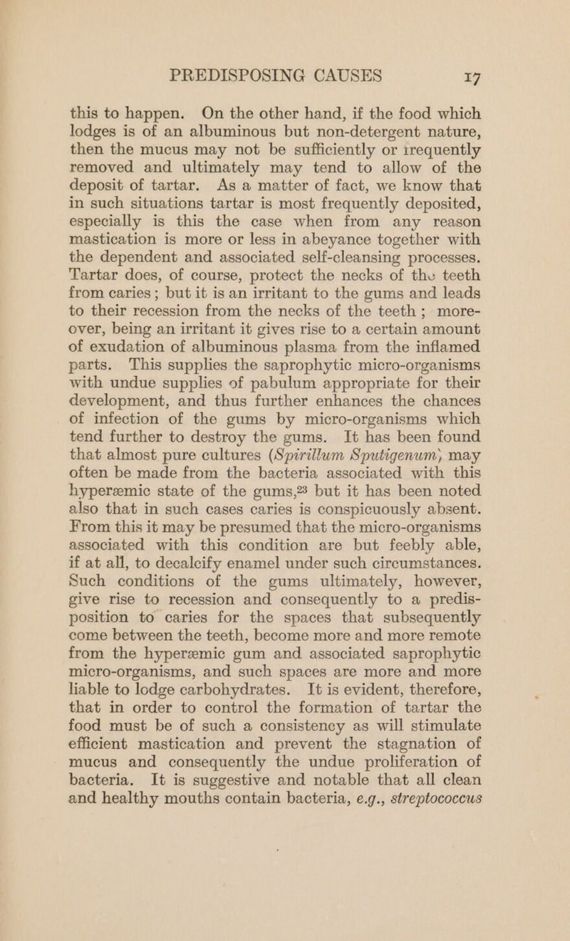 this to happen. On the other hand, if the food which lodges is of an albuminous but non-detergent nature, then the mucus may not be sufficiently or 1rrequently removed and ultimately may tend to allow of the deposit of tartar. As a matter of fact, we know that in such situations tartar is most frequently deposited, especially is this the case when from any reason mastication is more or less in abeyance together with the dependent and associated self-cleansing processes. Tartar does, of course, protect the necks of the teeth from caries ; but it is an irritant to the gums and leads to their recession from the necks of the teeth ; more- over, being an irritant it gives rise to a certain amount of exudation of albuminous plasma from the inflamed parts. This supplies the saprophytic micro-organisms with undue supplies of pabulum appropriate for their development, and thus further enhances the chances of infection of the gums by micro-organisms which tend further to destroy the gums. It has been found that almost pure cultures (Spirillum Sputigenum, may often be made from the bacteria associated with this hyperemic state of the gums,3 but it has been noted also that in such cases caries is conspicuously absent. From this it may be presumed that the micro-organisms associated with this condition are but feebly able, if at all, to decalcify enamel under such circumstances. Such conditions of the gums ultimately, however, give rise to recession and consequently to a predis- position to caries for the spaces that subsequently come between the teeth, become more and more remote from the hyperemic gum and associated saprophytic micro-organisms, and such spaces are more and more liable to lodge carbohydrates. It is evident, therefore, that in order to control the formation of tartar the food must be of such a consistency as will stimulate efficient mastication and prevent the stagnation of mucus and consequently the undue proliferation of bacteria. It is suggestive and notable that all clean and healthy mouths contain bacteria, e.g., streptococcus