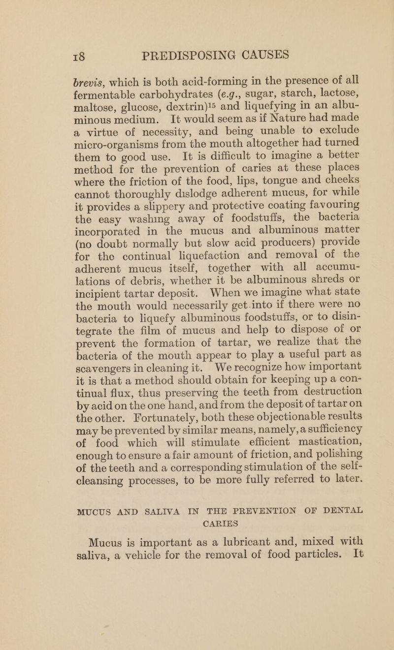 brevis, which is both acid-forming in the presence of all fermentable carbohydrates (e.g., sugar, starch, lactose, maltose, glucose, dextrin)!5 and liquefying in an albu- minous medium. It would seem as if Nature had made a virtue of necessity, and being unable to exclude micro-organisms from the mouth altogether had turned them to good use. It is difficult to imagine a better method for the prevention of caries at these places where the friction of the food, lips, tongue and cheeks cannot thoroughly dislodge adherent mucus, for while it provides a slippery and protective coating favouring the easy washing away of foodstuffs, the bacteria incorporated in the mucus and albuminous matter (no doubt normally but slow acid producers) provide for the continual liquefaction and removal of the adherent mucus itself, together with all accumu- lations of debris, whether it be albuminous shreds or incipient tartar deposit. When we imagine what state the mouth would necessarily get-into if there were no bacteria to liquefy albuminous foodstuffs, or to disin- tegrate the film of mucus and help to dispose of or prevent the formation of tartar, we realize that the bacteria of the mouth appear to play a useful part as scavengers in cleaning it. We recognize how important it is that a method should obtain for keeping up a con- tinual flux, thus preserving the teeth from destruction by acid on the one hand, and from the deposit of tartar on the other. Fortunately, both these objectionable results may be prevented by similar means, namely, a sufficiency of food which will stimulate efficient mastication, enough to ensure a fair amount of friction, and polishing of the teeth and a corresponding stimulation of the self- cleansing processes, to be more fully referred to later. MUCUS AND SALIVA IN THE PREVENTION OF DENTAL CARIES Mucus is important as a lubricant and, mixed with saliva, a vehicle for the removal of food particles. It