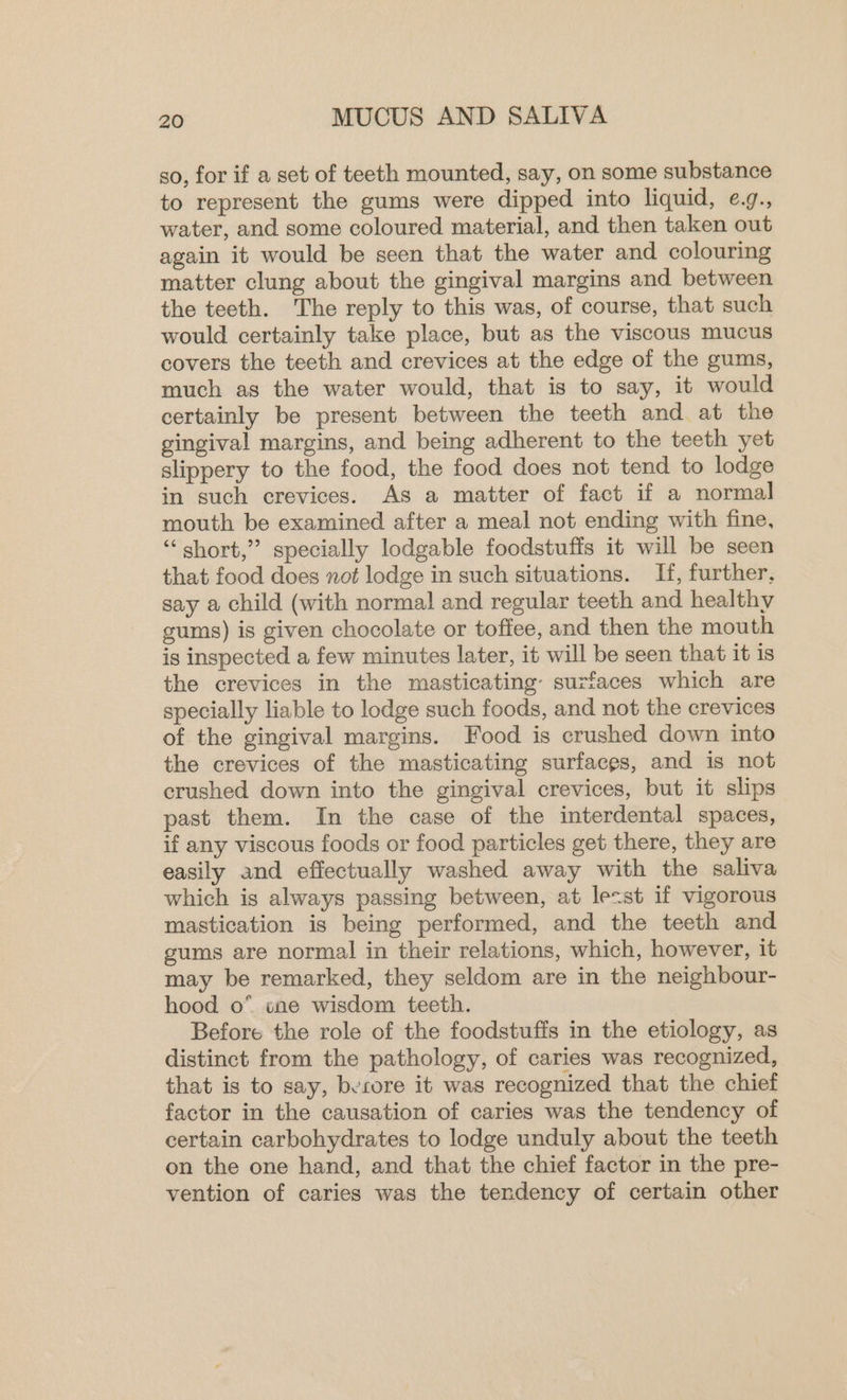 so, for if a set of teeth mounted, say, on some substance to represent the gums were dipped into liquid, e.g., water, and some coloured material, and then taken out again it would be seen that the water and colouring matter clung about the gingival margins and between the teeth. The reply to this was, of course, that such would certainly take place, but as the viscous mucus covers the teeth and crevices at the edge of the gums, much as the water would, that is to say, it would certainly be present between the teeth and. at the gingival margins, and being adherent to the teeth yet slippery to the food, the food does not tend to lodge in such crevices. As a matter of fact if a normal mouth be examined after a meal not ending with fine, “short,” specially lodgable foodstuffs it will be seen that food does not lodge in such situations. If, further, say a child (with normal and regular teeth and healthy gums) is given chocolate or toffee, and then the mouth is inspected a few minutes later, it will be seen that it is the crevices in the masticating- surfaces which are specially liable to lodge such foods, and not the crevices of the gingival margins. Food is crushed down into the crevices of the masticating surfaces, and is not crushed down into the gingival crevices, but it slips past them. In the case of the interdental spaces, if any viscous foods or food particles get there, they are easily and effectually washed away with the saliva which is always passing between, at lecst if vigorous mastication is being performed, and the teeth and gums are normal in their relations, which, however, it may be remarked, they seldom are in the neighbour- hood o* cne wisdom teeth. Before the role of the foodstuffs in the etiology, as distinct from the pathology, of caries was recognized, that is to say, berore it was recognized that the chief factor in the causation of caries was the tendency of certain carbohydrates to lodge unduly about the teeth on the one hand, and that the chief factor in the pre- vention of caries was the tendency of certain other