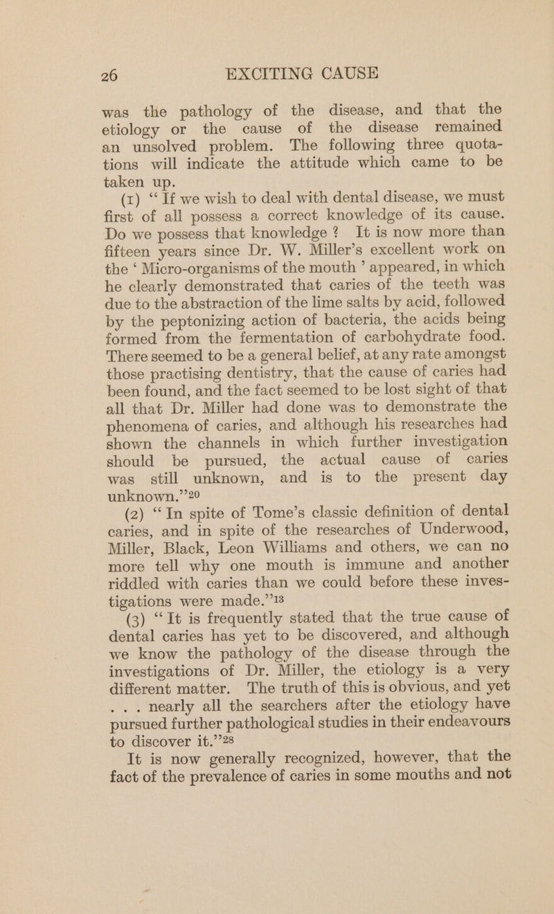was the pathology of the disease, and that the etiology or the cause of the disease remained an unsolved problem. The following three quota- tions will indicate the attitude which came to be taken up. (x) “If we wish to deal with dental disease, we must first of all possess a correct knowledge of its cause. Do we possess that knowledge ? It is now more than fifteen years since Dr. W. Miller’s excellent work on the ‘ Micro-organisms of the mouth ’ appeared, in which he clearly demonstrated that caries of the teeth was due to the abstraction of the lime salts by acid, followed by the peptonizing action of bacteria, the acids being formed from the fermentation of carbohydrate food. There seemed to be a general belief, at any rate amongst those practising dentistry, that the cause of caries had been found, and the fact seemed to be lost sight of that all that Dr. Miller had done was to demonstrate the phenomena of caries, and although his researches had shown the channels in which further investigation should be pursued, the actual cause of caries was still unknown, and is to the present day unknown.’’20 (2) “In spite of Tome’s classic definition of dental caries, and in spite of the researches of Underwood, Miller, Black, Leon Williams and others, we can no more tell why one mouth is immune and another riddled with caries than we could before these inves- tigations were made.’’!8 (3) “It is frequently stated that the true cause of dental caries has yet to be discovered, and although we know the pathology of the disease through the investigations of Dr. Miller, the etiology is a very different matter. The truth of this is obvious, and yet . nearly all the searchers after the etiology have pursued further pathological studies in their endeavours to discover it.’’28 It is now generally recognized, however, that the fact of the prevalence of caries in some mouths and not