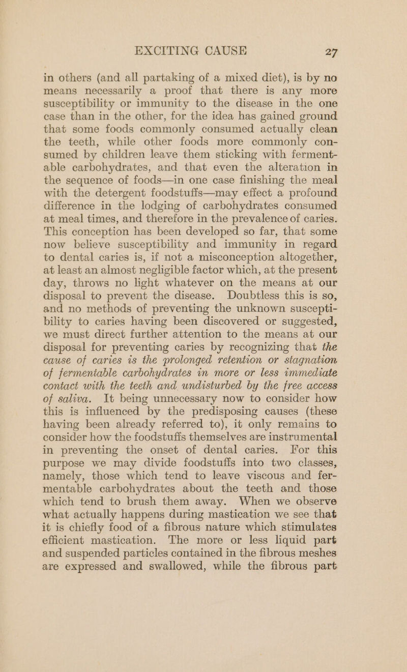 in others (and all partaking of a mixed diet), is by no means necessarily a proof that there is any more susceptibility or immunity to the disease in the one case than in the other, for the idea has gained ground that some foods commonly consumed actually clean the teeth, while other foods more commonly con- sumed by children leave them sticking with ferment- able carbohydrates, and that even the alteration in the sequence of foods—in one case finishing the meal with the detergent foodstuffs—may efiect a profound difference in the lodging of carbohydrates consumed at meal times, and therefore in the prevalence of caries. This conception has been developed so far, that some now believe susceptibility and immunity in regard to dental caries is, if not a misconception altogether, at least an almost negligible factor which, at the present day, throws no light whatever on the means at our disposal to prevent the disease. Doubtless this is so, and no methods of preventing the unknown suscepti- bility to caries having been discovered or suggested, we must direct further attention to the means at our disposal for preventing caries by recognizing that the cause of caries is the prolonged retention or stagnation of fermeniable carbohydrates in more or less immediate contact with the teeth and undisturbed by the free access of saliva. It being unnecessary now to consider how this is influenced by the predisposing causes (these having been already referred to), it only remains to consider how the foodstuffs themselves are instrumental in preventing the onset of dental caries. For this purpose we may divide foodstuffs into two classes, namely, those which tend to leave viscous and fer- mentable carbohydrates about the teeth and those which tend to brush them away. When we observe what actually happens during mastication we see that it is chiefly food of a fibrous nature which stimulates efficient mastication. The more or less liquid part and suspended particles contained in the fibrous meshes are expressed and swallowed, while the fibrous part