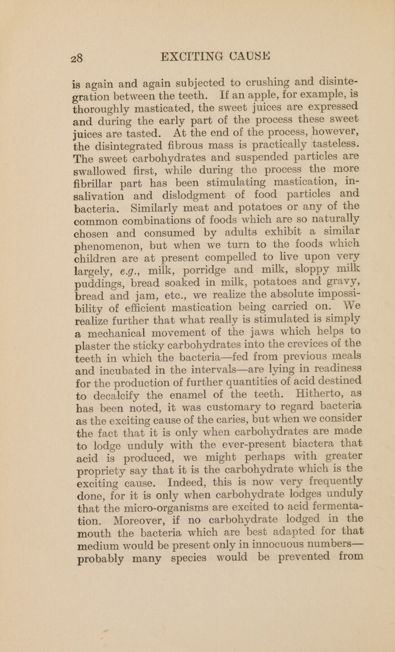 is again and again subjected to crushing and disinte- gration between the teeth. If an apple, for example, is thoroughly masticated, the sweet juices are expressed. and during the early part of the process these sweet juices are tasted. At the end of the process, however, the disintegrated fibrous mass is practically tasteless. The sweet carbohydrates and suspended particles are swallowed first, while during the process the more fibrillar part has been stimulating mastication, in- salivation and dislodgment of food particles and bacteria. Similarly meat and potatoes or any of the common combinations of foods which are so naturally chosen and consumed by adults exhibit a similar phenomenon, but when we turn to the foods which children are at present compelled to live upon very largely, e.g., milk, porridge and milk, sloppy milk puddings, bread soaked in milk, potatoes and gravy, bread and jam, etc., we realize the absolute impossi- bility of efficient mastication being carried on. We realize further that what really is stimulated is simply a mechanical movement of the jaws which helps to plaster the sticky carbohydrates into the crevices of the teeth in which the bacteria—fed from previous meals and incubated in the intervals—are lying in readiness for the production of further quantities of acid destined to decalcify the enamel of the teeth. Hitherto, as has been noted, it was customary to regard bacteria as the exciting cause of the caries, but when we consider the fact that it is only when carbohydrates are made to lodge unduly with the ever-present biactera that acid is produced, we might perhaps with greater propriety say that it is the carbohydrate which is the exciting cause. Indeed, this is now very frequently done, for it is only when carbohydrate lodges unduly that the micro-organisms are excited to acid fermenta- tion. Moreover, if no carbohydrate lodged in the mouth the bacteria which are best adapted for that medium would be present only in innocuous numbers— probably many species would be prevented from