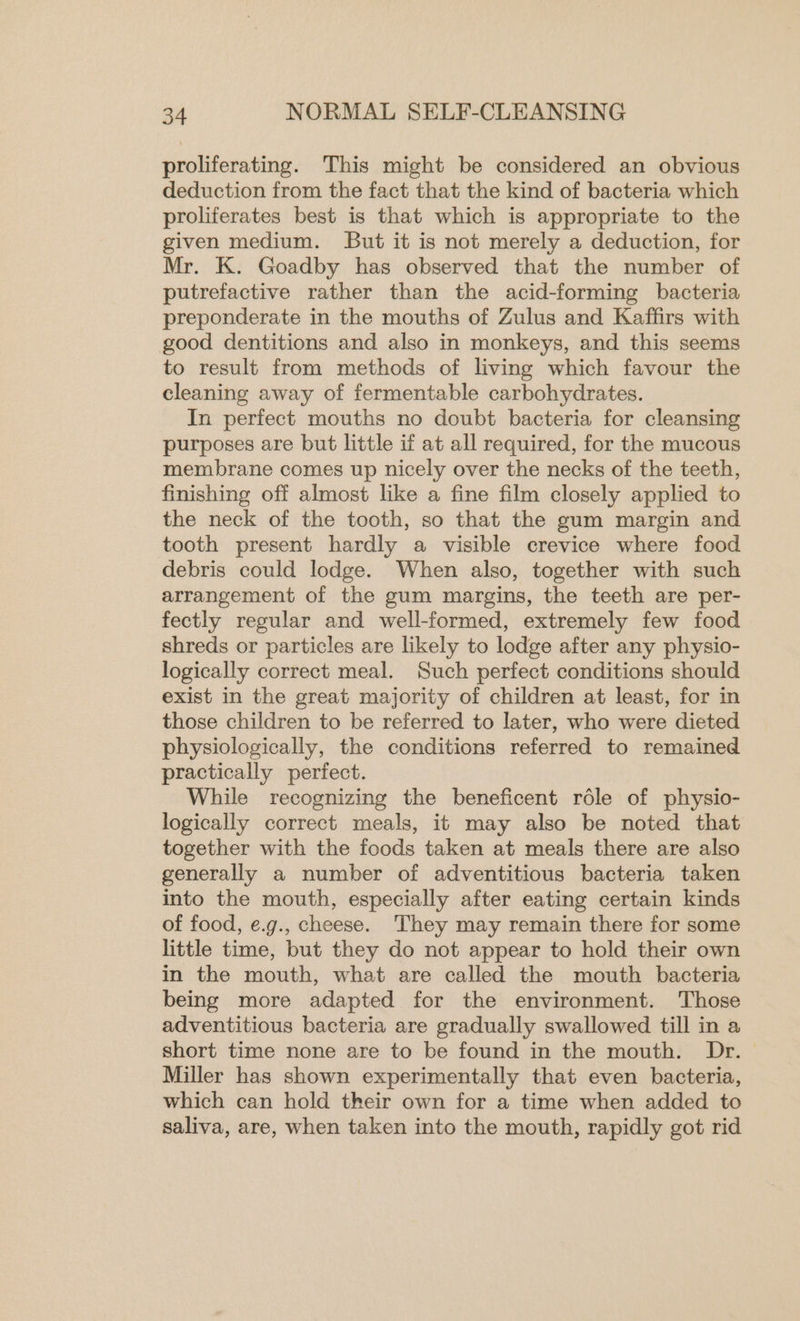 proliferating. This might be considered an obvious deduction from the fact that the kind of bacteria which proliferates best is that which is appropriate to the given medium. But it is not merely a deduction, for Mr. K. Goadby has observed that the number of putrefactive rather than the acid-forming bacteria preponderate in the mouths of Zulus and Kaffirs with good dentitions and also in monkeys, and this seems to result from methods of living which favour the cleaning away of fermentable carbohydrates. In perfect mouths no doubt bacteria for cleansing purposes are but little if at all required, for the mucous membrane comes up nicely over the necks of the teeth, finishing off almost like a fine film closely applied to the neck of the tooth, so that the gum margin and tooth present hardly a visible crevice where food debris could lodge. When also, together with such arrangement of the gum margins, the teeth are per- fectly regular and well-formed, extremely few food shreds or particles are likely to lodge after any physio- logically correct meal. Such perfect conditions should exist in the great majority of children at least, for in those children to be referred to later, who were dieted physiologically, the conditions referred to remained practically perfect. While recognizing the beneficent role of physio- logically correct meals, it may also be noted that together with the foods taken at meals there are also generally a number of adventitious bacteria taken into the mouth, especially after eating certain kinds of food, ¢.g., cheese. They may remain there for some little time, but they do not appear to hold their own in the mouth, what are called the mouth bacteria being more adapted for the environment. Those adventitious bacteria are gradually swallowed till in a short time none are to be found in the mouth. Dr. Miller has shown experimentally that even bacteria, which can hold their own for a time when added to saliva, are, when taken into the mouth, rapidly got rid